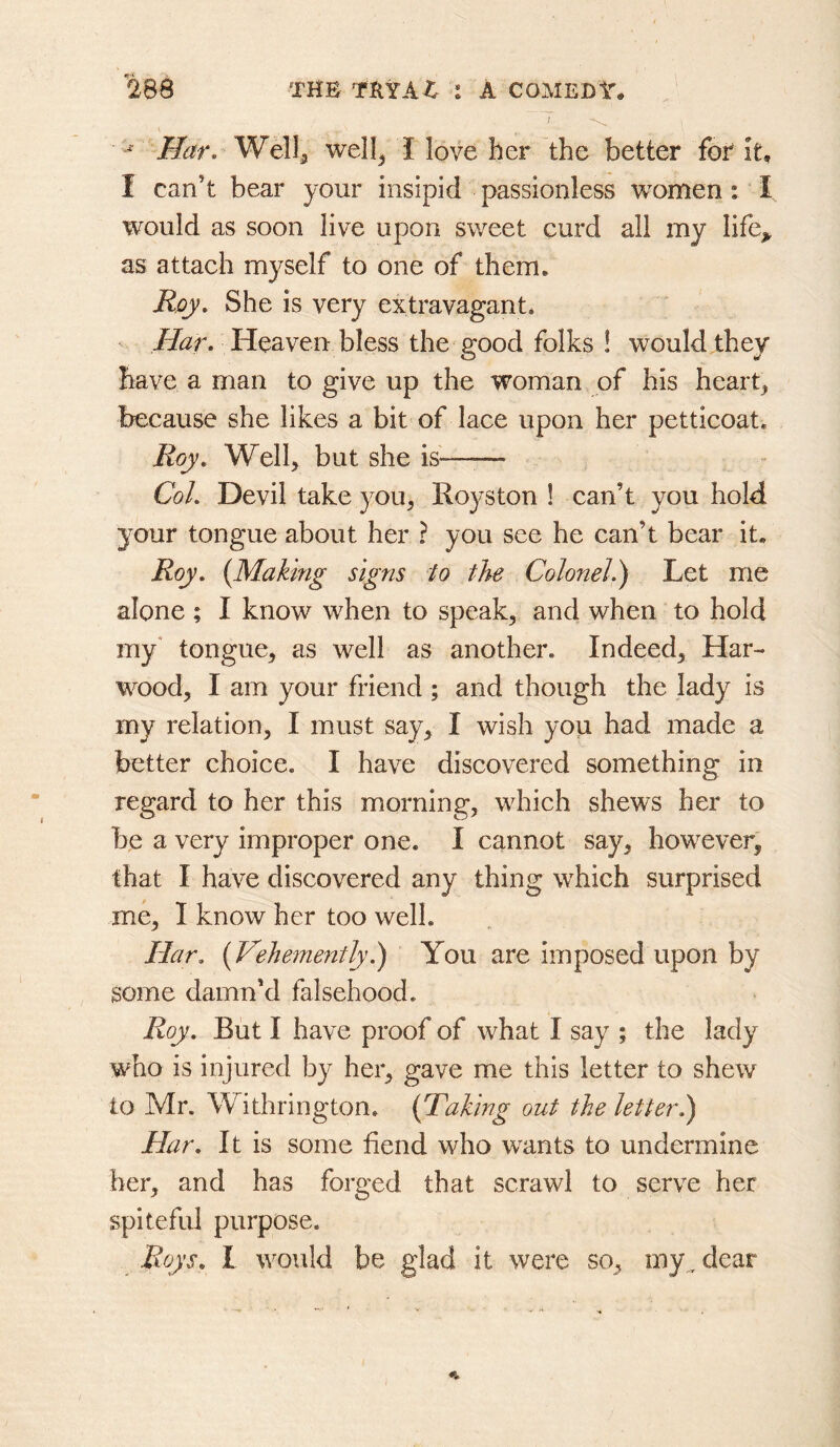 ] Har. well^ I love her the better foi it, I can’t bear your insipid passionless women: I would as soon live upon sweet curd all my life^ as attach myself to one of them. Rqy, She is very extravagant* Heaven bless the good folks ! would they have a man to give up the woman of his hearty because she likes a bit of lace upon her petticoat. Roy, Welh but she is-——• Col. Devil take you^ Roys ton I can’t you hold your tongue about her ? you see he can’t bear it. Roy. (Making signs to the Colonel.) Let me alone ; I know when to speak^ and when to hold my* tongue, as well as another. Indeed, Har- wood, I am your friend ; and though the lady is my relation, I must say, I wish you had made a better choice. I have discovered something in regard to her this morning, which shews her to be a very improper one. I cannot say, however, that I have discovered any thing which surprised me, I know her too well. Har. (Vehemently.) You are imposed upon by some damn’d falsehood. Roy. But I have proof of what I say ; the lady who is injured by her, gave me this letter to shew to Mr. Withrington. (Taking out the letterl) Har. It is some fiend who wants to undermine her, and has forged that scrawl to serve her spitefid purpose. Roys. I would be glad it were so, my^ dear