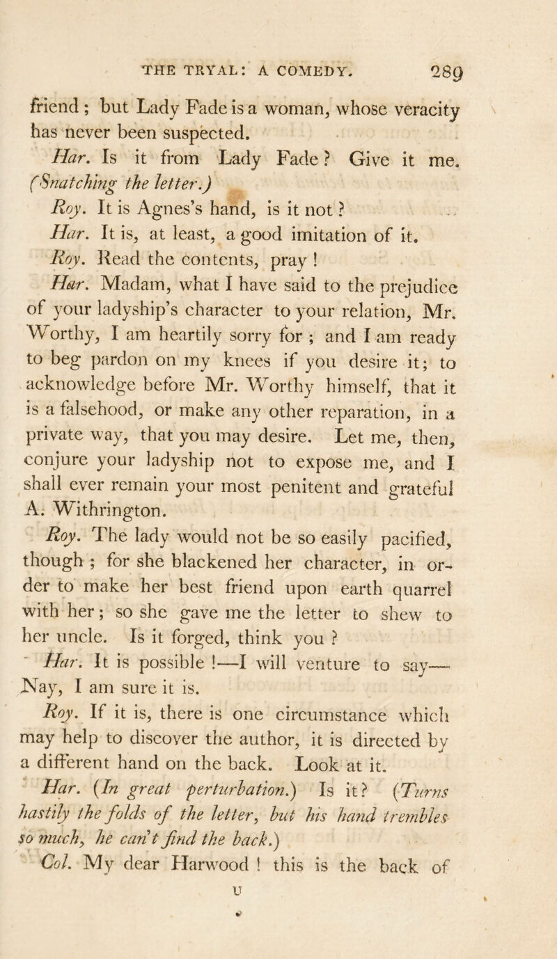 friend ; but Lady Fade is a woman^ whose veracity has never been suspected. Har, Is it from Lady Fade ? Give it me. (Snatching the letter.) Roy. It is Agnes’s hand, is it not ? Har. It is, at least, a good imitation of it. Roy. Head the contents, pray ! Har. Madam, what I have said to the prejudice of your ladyship’s character to your relation, Mr. Worthy, I am heartily sorry for ; and Lam ready to beg pardon on my knees if you desire it; to acknowledge before Mr. Worthy himself, that it is a falsehood, or make any other reparation, in a private way, that you may desire. Let me, then, conjure your ladyship not to expose me, and I shall ever remain your most penitent and grateful A; Withrington. Roy. The lady would not be so easily pacified, though ; for she blackened her character, in or- der to make her best friend upon earth quarrel with her; so she gave me the letter to shew to her uncle. Is it forged, think you } Har. It is possible !—I will venture to say—• Nay, I am sure it is. Roy. If it is, there is one circumstance whicli may help to discover the author, it is directed by a different hand on the back. Look at it. Har. {In great ferturhation.) Is it} {Turns hastily the folds of the letter, hut his hand tremldes so much, he carit find the hack.) Col. My dear Harwood ! this is the back of