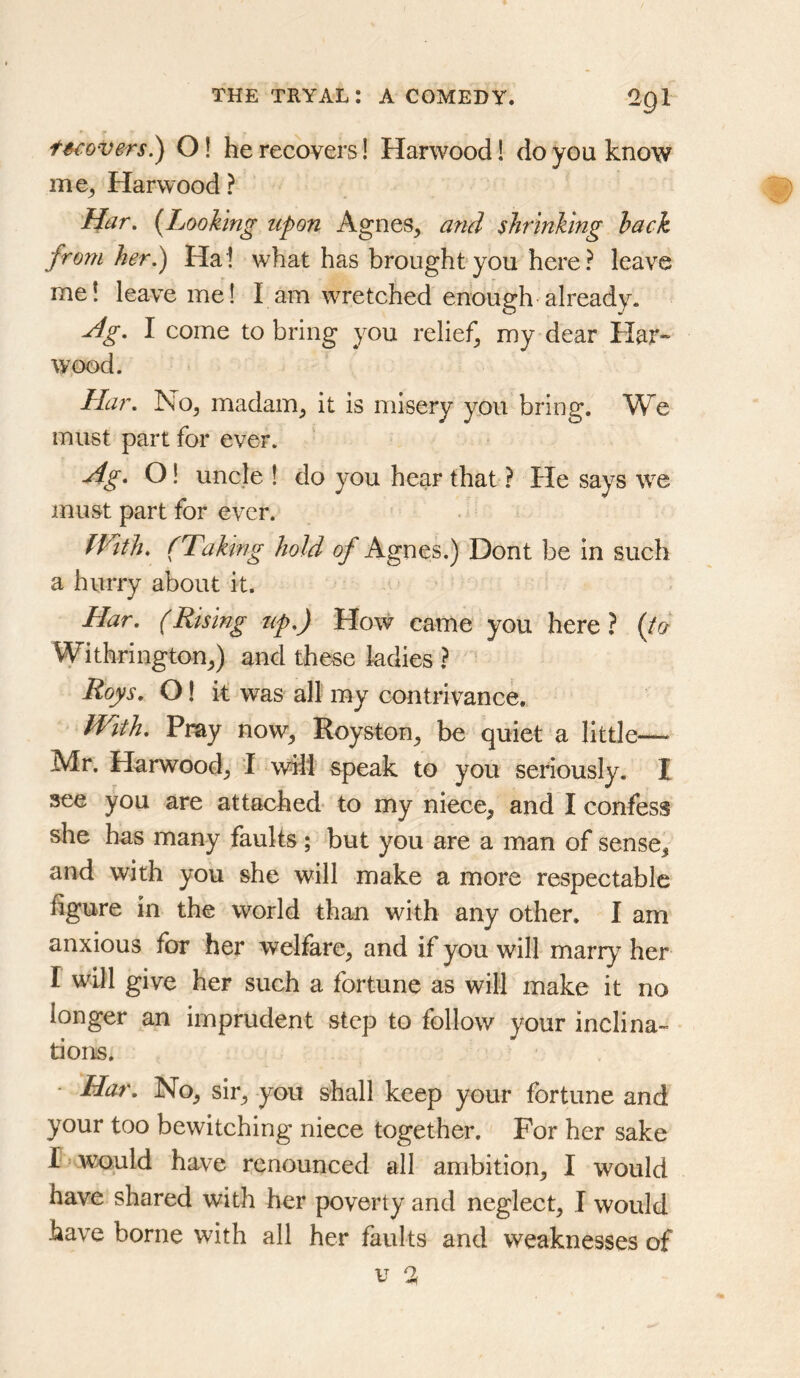 fstovers.^ O! he recovers! Harwood! do you know me^ Harwood ? Har. {Looking upon Agnes, and shrinking hack from her.) Ha! what has brought you here? leave me! leave me! I am wretched enough’already. u4g. I come to bring you relief, my dear Har- wood. Har. No, madam, it is misery you bring. W^e must part for ever. Ag. O! uncle ! do you hear that ? He says we must part for ever. fVith, (Taking hold of Agnes.) Dont be in such a hurry about it. Har. (Rising up.) How came you here ? {ta Withrington,) and these ladies ? Roys. OI it was all my contrivance. IVith. Pray now, Royston, be quiet a little— Mr. Harwood, I wili speak to you seriously. I see you are attached to my niece, and I confess she has many faults; but you are a man of sense, and with you she will make a more respectable figure in the world than with any other. I am anxious for her welfare, and if you will marry her I will give her such a fortune as will make it no longer an imprudent step to follow your inclina- tions. • Har. No, sir, you shall keep your fortune and your too bewitching niece together. For her sake r> would have renounced all ambition, I would have shared with her poverty and neglect, I would have borne with all her faults and weaknesses of