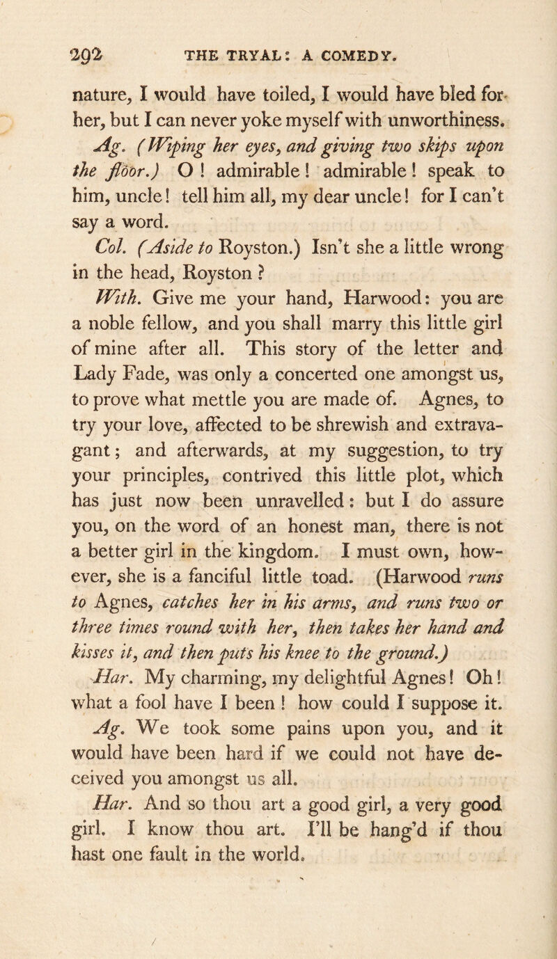 nature, I would have toiled, I would have bled for- her, but I can never yoke myself with unworthiness. Ag. (JVipng her eyes^ and giving two skips upon the floor.) O ! admirable! admirable! speak to him, uncle! tell him all, my dear uncle! for I can’t say a word. Col. (Aside to Royston.) Isn’t she a little wrong in the head, Royston ? With. Give me your hand, Harwood: you arc a noble fellow, and you shall marry this little girl of mine after all. This story of the letter and Lady Fade, was only a concerted one amongst us, to prove what mettle you are made of. Agnes, to try your love, affected to be shrewish and extrava- gant ; and afterwards, at my suggestion, to try your principles, contrived this little plot, which has just now been unravelled: but I do assure you, on the word of an honest man, there is not a better girl in the kingdom. I must own, how- ever, she is a fanciful little toad. (Harwood runs to Agnes, catches her in his arms, and runs two or three times round with her^ then takes her hand and kisses it, and then puts his knee to the ground.) -Har. My charming, my delightful Agnes! Oh! what a fool have I been ! how could Lsuppose it. Ag. We took some pains upon you, and it would have been hard if we could not have de- ceived you amongst us all. Har. And so thou art a good girl, a very good girl. I know thou art. I’ll be bang’d if thou hast one fault in the world.