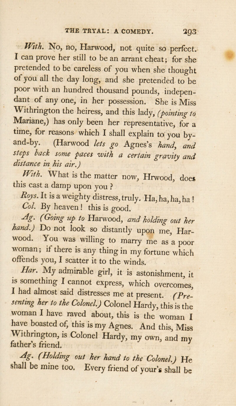 With, No, no, Harwood, not quite so perfect. I can prove her still to be an arrant cheat; for she pretended to be careless of you when she thought of you all the day long, and she pretended to be poor with an hundred thousand pounds, indepen- dant of any one, in her possession. She is Miss W ithrington the heiress, and this lady, (pointing to Mariane,) has only been her representative, for a time, for reasons which I shall explain to!^ you by- and-by. (Harwood lets go Agnes’s hand, and steps hack some paces with a certain gravity and distance in his air,) With, What is the matter now, Hrwood, does this cast a damp upon you ? Roys, It is a weighty distress, truly. Ha, ha, ha, ha 1 Col, By heaven! this is good. ^g, (Going up to Harwood, and holding out her hand.) Do not look so distantly upon me, Har- wood. You was willing to marry me as a poor woman; if there is any thing in my fortune which offends you, I scatter it to the winds. Ear, My admirable girl, it is astonishment, it is something I cannot express, which overcomes, I had almost said distresses me at present. (Pre- senting her to the Colonel) Colonel Hardy, this is the woman I have raved about, this is the woman I have boasted of, this is my Agnes. And this. Miss Withrington, is Colonel Hardy, my own, and mv father’s friend. ^ Ag, (Holding out her hand to the Colonel,) He shall be mine too. Every friend of your’s shall be
