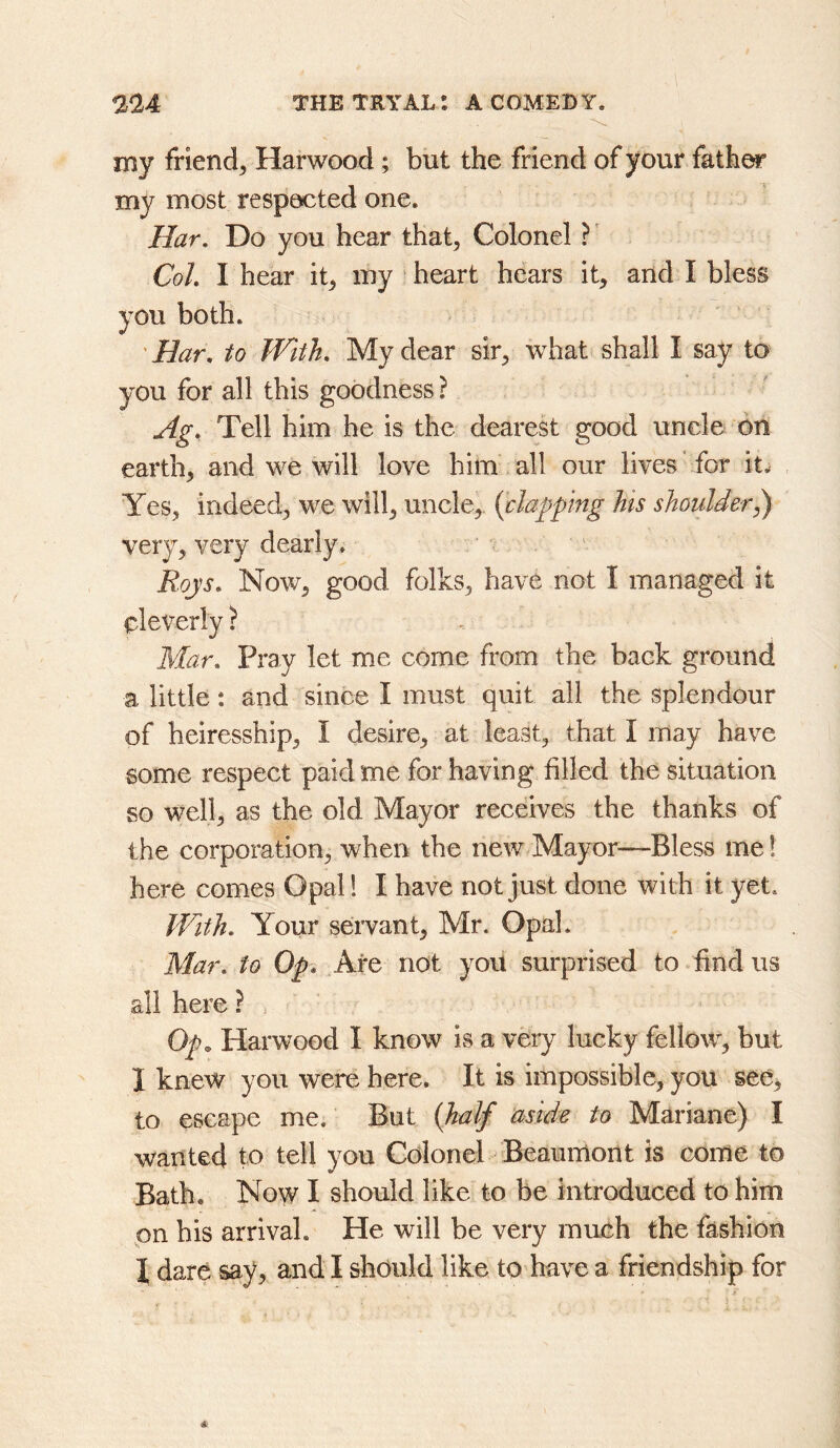 my friend, Harwood; but the friend of your fath^ my most respected one. Har, Do you hear that. Colonel ? Coh I hear it, my heart hears it, and I bless you both. 'Har, to JVith, My dear sir, what shall I say to you for all this goodness ? Ag, Tell him he is the dearest good uncle on earth, and we will love him all our lives for it^ Yes, indeed, we will, uncle, {clapping his shoulder^ very, very dearly. Roys, Now, good folks, have not I managed it cleverly ? Mar, Pray let me come from the back ground a little *. and since I must quit all the splendour of heiresship, I desire, at least, that I may have some respect paid me for having filled the situation so well, as the old Mayor receives the thanks of the corporation, when the new.Mayor—Bless me! here comes Opal! I have not just done with it yet. JVith, Your servant, Mr. Opal. Mar, to Op* Are not you surprised to find us ail here? Op. Harwood I know is a very lucky fellow, but I knew you were here. It is impossible, you see, to escape me. But {half aside to Mariane) I wanted to tell you Colonel Beaumont is come to Bath, Now I should like to be introduced to him on his arrival. He will be very much the fashion 1 dare say, and I should like to have a friendship for