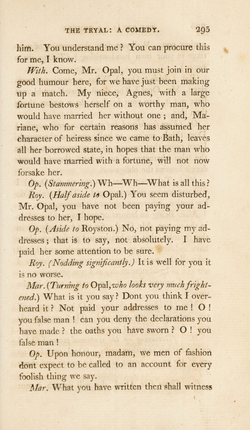 him. You understand me ? You can procure this for me, I know. With, Come, Mr. Opal, you must join in our good humour here, for we have just been making up a match. My niece, Agnes, with a large fortune bestows herself on a worthy man, who would have married her without one ; and, Ma- riane, who for certain reasons has assumed her character of heiress since we came to Bath, leaves all her borrowed state, in hopes that the man who would have married with a fortune, will not now forsake her. Op, {Stammering^) Wh—^Wh—^What is all this ? Roy. {Half aside U Opal.) You seem disturbed, Mr. Opal, you have not been paying your ad- dresses to her, I hope. Op. {Aside to Royston.) No, not paying my ad- dresses ; that is to say, not absolutely. I have paid her some attention to be sure. Roy. (Nodding significantly.) It is well for you it is no worse. Mar. {Turning to Opal,TO^o looks very much fright-’ ened.) What is it you say? Dont you think I over- heard it ? Not paid your addresses to me ! O ! you false man ! can you deny the declarations you have made ? the oaths you have sworn ? O ! you false man ! Op. Upon honour, madam, we men of fashion dont expect to be called to an account for every foolish thing we say. Mar. What you have written then shall witness