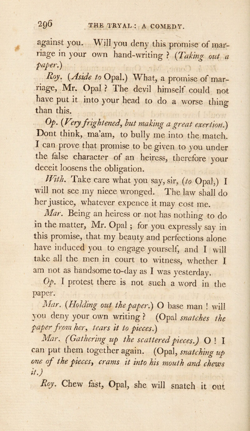 against you. Will you deny this promise of mat- liage in your own hand-writing ? {Taking out ci faper.) Toy, {Aside to Opal.) What^ a promise of mar- riage, Mr. Opal ? The devil himself could not have put it into your head to do a worse thing than this. Op, {V^.ry frightened, hut making a great exertion f Dont think^ ma am^ to bully me into the mateh. I camprove that promise to be given to you under the false character of an heiress, therefore your deceit loosens the obligation. With, Take care what you say, sir, {to Opal,) I will not see my niece wronged. The law shall do her justice, whatever expence it may cost me. Mar. Being an heiress or not has nothing to do in the matter, !Mr. Opal ; for you expressly say in this promise, that my beauty and perfections alone have induced you to engage yourself, and I will take all the men in court to witness, whether I am not as handsome to-day as I was yesterday. Op. I protest there is not such a word in the paper. Mar. {Holding out the paper.) O base man ! will you deny your own writing } (Opal snatches the paper from her, tears it to pieces.) Mar. (Gathering up the scattered pieces.) O ! I can put them together again. (Opal, snatching up one of the pieces, crams it into his mouth and chews it.) Roy. Chew fast. Opal, she will snatch it out
