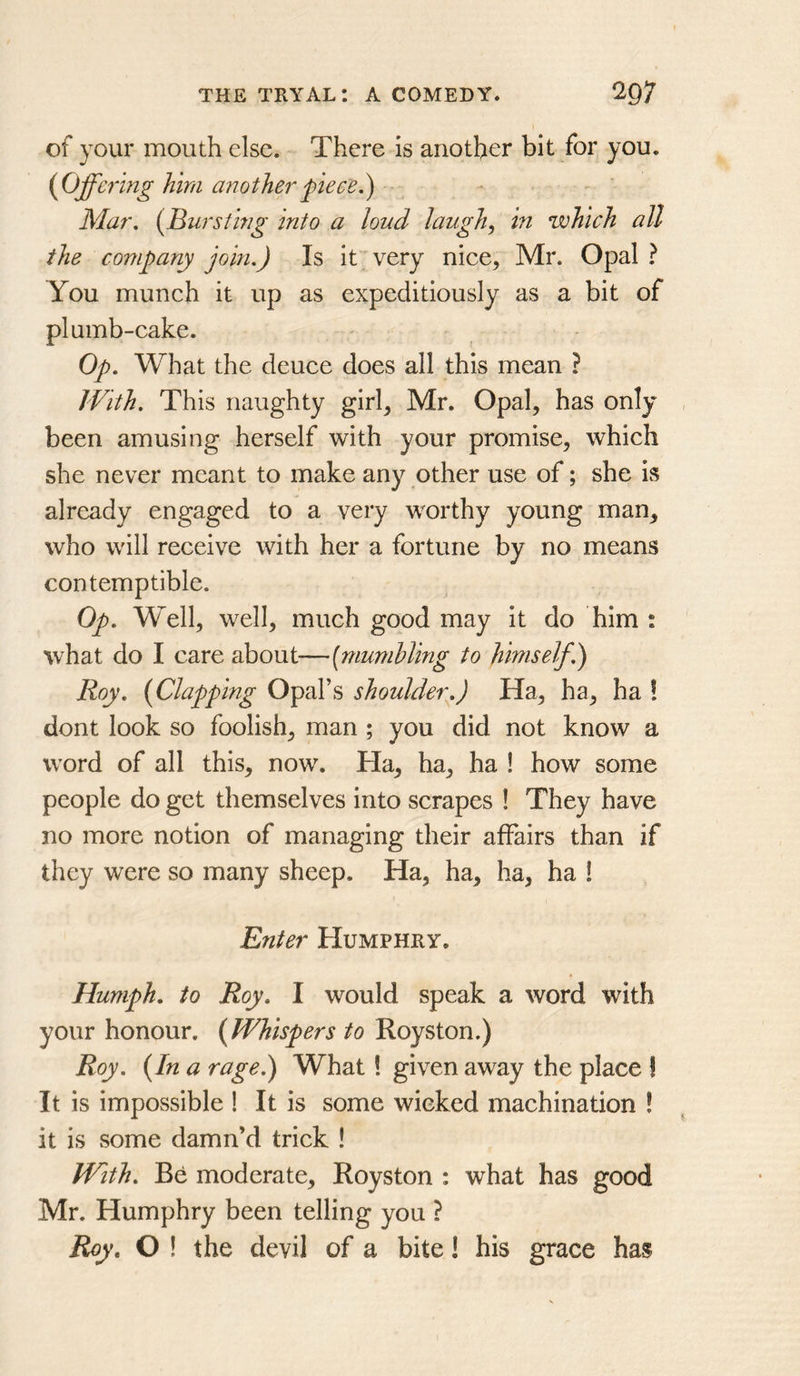 of your mouth else. There is another bit for you. {Offcrmg him another fie ce.^ Mar, {Bursting into a loud laugh,, hi which all the company johi.) Is it very niee, Mr. Opal ? You munch it up as expeditiously as a bit of plumb-cake. Op, What the deuce does all this mean ? With, This naughty girh Mr. Opal, has only been amusing herself with your promise, which she never meant to make any other use of; she is already engaged to a very worthy young man, who will receive with her a fortune by no means contemptible. Op, Well, well, much good may it do him : what do I care about—[mumbling to himself,) Roy, [Clapping Opal’s shoulder,) Ha, ha, ha ! dont look so foolish, man ; you did not know a word of all this, now. Ha, ha, ha ! how some people do get themselves into scrapes ! They have no more notion of managing their affairs than if they were so many sheep. Ha, ha, ha, ha ! Enter Humphry. Humph, to Roy, I would speak a word with your honour. (Whispers to Royston.) Roy, (In a rage,) What ! given away the place ! It is impossible ! It is some wieked machination ! it is some damn’d trick ! With, Be moderate, Royston : what has good Mr. Humphry been telling you ? Roy, O ! the devil of a bite! his grace has