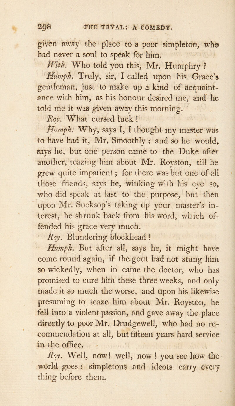 given away the place to a poor simpleton^ who had never a soul to speak for him, Jflth, Who told you this, Mr. Humphry ? Humph. Truly, sir, I called upon his Grace’s gentleman, just to make up a kind of acquaint- ance with him, as his honour desired me, and he told me it was given away this morning. Roy. What cursed luck ! Humph. Why, says I, I thought my master was to have had it, Mn Smoothly ; and so he would, says he, but one person came to the Duke after another, teazing him about Mr. Royston, till he grew quite impatient; for there was but one of all those friends, says he, winking \vith his eye so, who did speak at last to the. purpose, but then upon Mr, Sucksop’s taking up your master’s in- terest, he shrunk back from his word, which of- fended his grace very much. Roy. Blundering blockhead! Humph. But after all, says he, it might have come round again, if the gout had not stung him so wickedly, when in came the doctor, who has promised to cure him these three weeks, and only made it so much the worse, and upon his likewise presuming to teaze him about Mr. Royston, he fell into a violent passion, and gave away the place directly to poor Mr. Drudgewell, who had no re- commendation at all, but fifteen years hard service in- the office. Roy. Well, now! well, now 1 you see how the v/orld goes : simpletons and ideots carry every thing before them.