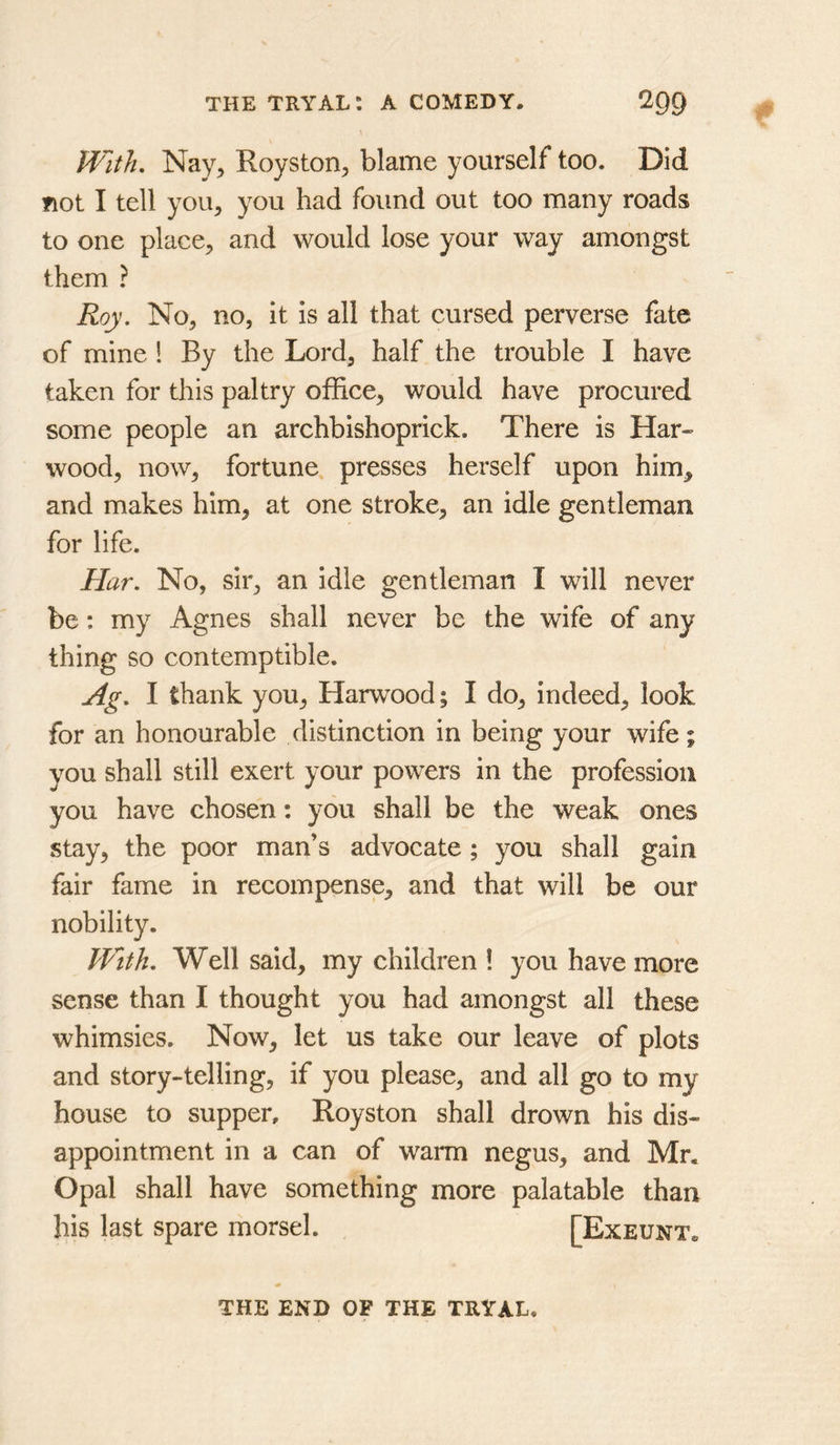 with, Nay^ Royston^ blame yourself too. Did not I tell you, you had found out too many roads to one place, and would lose your way amongst them ? Roy. No, no, it is all that cursed perverse fate of mine 1 By the Lord, half the trouble I have taken for this paltry office, would have procured some people an archbishoprick. There is Har« wood, now, fortune, presses herself upon him, and makes him, at one stroke, an idle gentleman for life. Har. No, sir, an idle gentleman I will never be: my Agnes shall never be the wife of any thing so contemptible. Ag. I thank you, Harwood; I do, indeed, look for an honourable distinction in being your wife; you shall still exert your powers in the profession you have chosen: you shall be the weak ones stay, the poor man’s advocate ; you shall gain fair fame in recompense, and that will be our nobility. PVith. Well said, my children ! you have more sense than I thought you had amongst all these whimsies. Now, let us take our leave of plots and story-telling, if you please, and all go to my house to supper, Royston shall drown his dis- appointment in a can of warm negus, and Mr. Opal shall have something more palatable than his last spare morsel. [Exeunt. THE END OF THE TRYAL.
