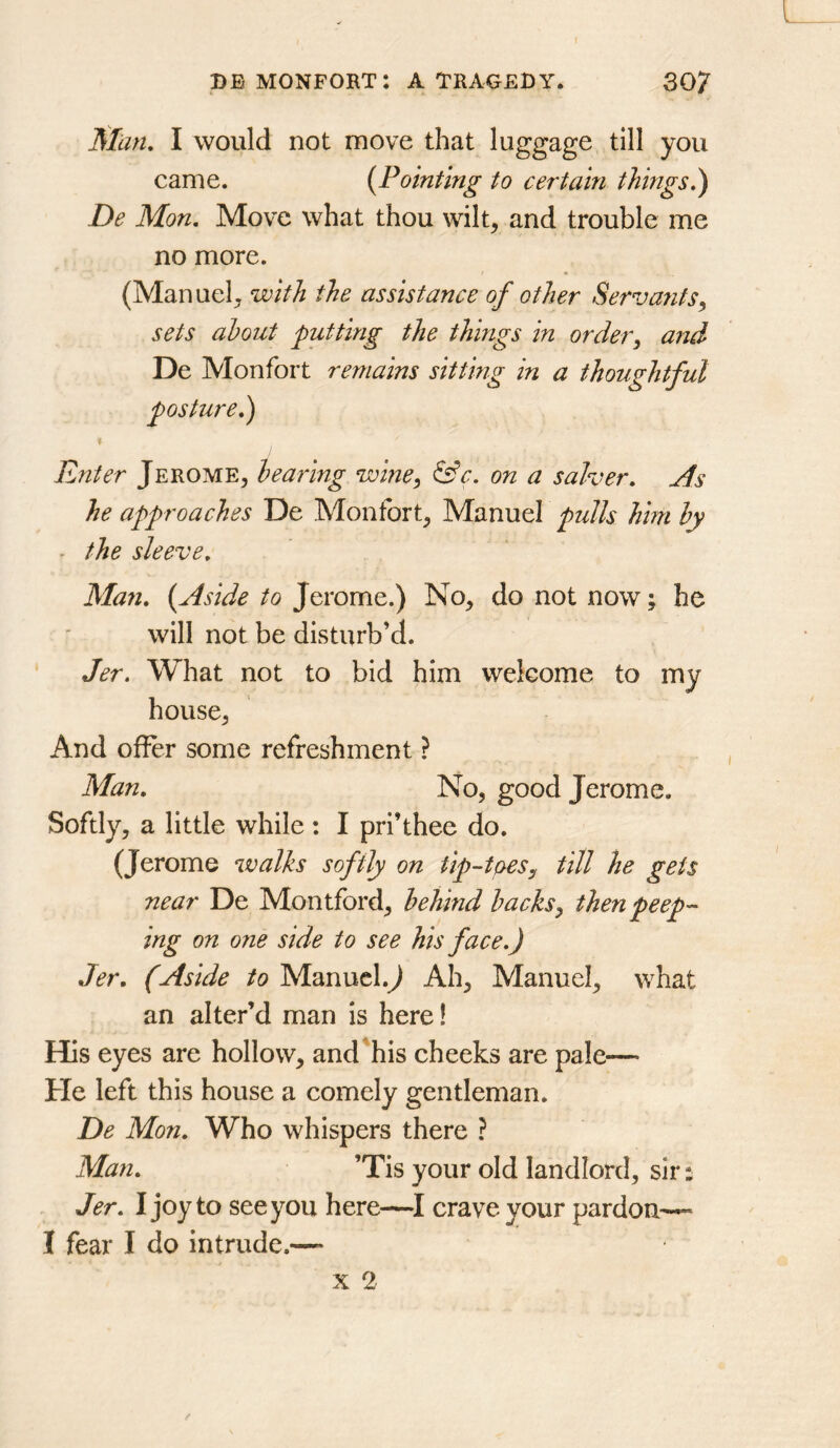 Sian, I would not move that luggage till you came. {Pointing to certain things.) De Mon. Move what thou wilt, and trouble me no more. (Manuel, with the assistance of other Servants., sets about putting the things in order^ and De Monfort remains sitting in a thoughtful posture.) Enter Jerome, hearing wine^ &c. on a salver. As he approaches De Monfort, Manuel pulls him hy - the sleeve. Man. {Aside to Jerome.) No, do not now; he will not be disturb’d. Jer. What not to bid him welcome to my house, And offer some refreshment ? Man. No, good Jerome. Softly, a little while ; I pri’thee do. (Jerome walks softly on tip--toeSy till he gets near De Montford, behind backsy then peep- ing on one side to see his face.) Jer. (Aside to Manucl.J Ah, Manuel, what an alter’d man is here! His eyes are hollow, and'his cheeks are pale— He left this house a comely gentleman. De Mon. Who whispers there ? Man. ’Tis your old landlord, sir s Jer. I joy to see you here—crave your pardon—* I fear I do intrude.—* X 2