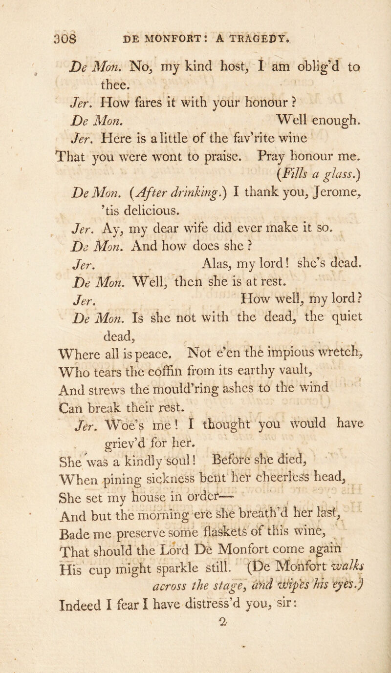 De Mon, No^ my kind host^ 1 am oblig’d to thee. Jer, How fares it with your honour ? De Mon. Well enough. Jer. Here is a little of the fav’rite wine That you were wont to praise. Pray honour me. {Fills a glass.) DeMon. {After drinking.) I thank you^ Jerome^ ’tis delicious. Jer. Ay^ my dear wife did ever make it so. De Mon. And how does she ? Jer. Alas^ my lord 1 she’s dead. De Mon. Wellj then she is at rest. Jer. How wel}_, my lord ? De Mon. Is she not with the dead;, the quiet dead. Where all is peace. Not e’en the impious wretch. Who tears the coffin from its earthy vault. And strews the mould’ring ashes to the wind Can break their rest. Jer. Woe’s me! I thought you would have o;riev’d for her. She was a kindly soul! Before she died, When pining sickness bent her cheerless head. She set my house in order— And but the morning ere she breath’d her last. Bade me preserve some flaskets of this wine. That should the Lord De Monfort come again His cup might sparkle still. (De Monfort walks across the stage, Und wlf 'es his eyes.) Indeed I fear I have distress’d you, sir; 1