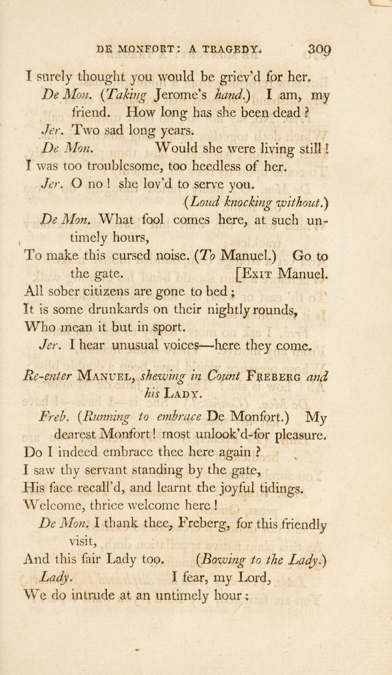 I surely thought you would be griev’d for her. De Mon, {Taking Jerome’s hand.) I am, my friend. How long has she been dead ? Jer. Two sad long years. De Mon. Would she were living still! I was too troublesome, too heedless of her. Jer. O no ! she lov’d to serve you. {Loud knocking without^ De Mon. What fool comes here, at such un- timely hours. To make this cursed noise. (To Manuel.) Go to the gate. [Exit Manuel. All sober citizens are gone to bed ; It is some drunkards on their nightly rounds. Who mean it but in sport. Jer. I hear unusual voices—here they come. Re-enter Manuel, shewing in Count Freberg aiid his Lady. Freh. {Rimning to embrace De Monfort.) My dearest Monfort! most imlook’d-for pleasure. Do I indeed embrace thee here again ? I saw thy servant standing by the gate. His face recall’d, and learnt the joyful tidings. Welcome, thrice welcome here ! De Mon. I thank thee, Freberg, for this friendly visit. And this fair Lady too. {Bowing to the Lady^ Lady. I fear, my Lord, We do intrude at an untimely hour;