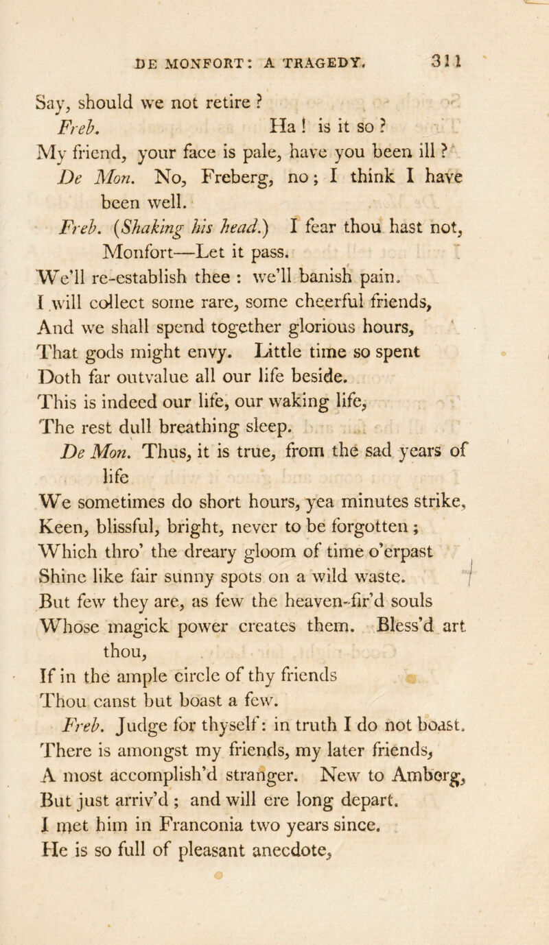 Say, should we not retire ? Freh. Ha ! is it so ? My friend, your face is pale, have you been ill ? De Mon. No, Freberg, no; I think I have been well. Freh. {Shaking his head?) I fear thou hast not, Monfort—Let it pass. Wedl re-establish thee : we’ll banish pain. I will cc^lect some rare, some cheerful friends, And we shall spend together glorious hours. That gods might envy. Little time so spent Doth far outvalue all our life beside. This is indeed our life, our waking life, The rest dull breathing sleep. ' De Mon. Thus, it is true, from the sad years of life We sometimes do short hours, yea minutes strike. Keen, blissful, bright, never to be forgotten ; Which thro’ the dreary gloom of time o’erpast Shine like fair sunny spots on a wild waste. “I But few they are, as few the heaven-fir’d souls Whose magick power creates them. Bless’d art thou. If in the ample circle of thy friends Thou canst but boast a few. Freh. Judge for thyself: in truth I do not b*oast. There is amongst my friends, my later friends, A most accomplish’d stranger. New to Amb'org, But just arriv’d ; and will ere long depart. I n:^et him in Franconia two years since. He is so full of pleasant anecdote.