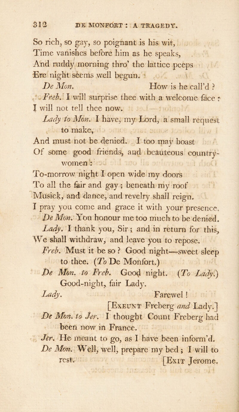 I So rich^ so so poignant is hfs wit^ Time vanishes before him as he speaks^ And ruddy\ morning thro’ the lattiee peeps Ere night sbems well begun. De Mon. How is he call’d ? ^ Freh.' I will surprise thee with a welcome face t I will not tell thee now. Lady to Mon. I have^ my Lord^ a small request to make, And must not be denied. I too may boast Of some good friends^ and beauteous country- women : . To-morrow night I open wide my doors To all the fair and gay; beneath my roof Musick, and dance^ and revelry shall reign. I pray you come and grace it with your presence, DeMo7i. You honour me too much to be denied. Lady, I thank you. Sir; and in return for this. We shall withdraw, and leave you to repose. Freh, Must it be so ? Good night-—sweet sleep to thee. (7k De Monfort.) De Mon. to Freh. Good night. {To Lady.) Good-night, fair Lady. Lady. Farewel ! [Exeunt Freberg and Lady.] De Mon. to Jer. I thought Count Freberg had been now in France. Jer, He meant to go, as I have been inform’d. De Mon, Well, well, prepare my bed ; I will to rest; [Exit Jerome,