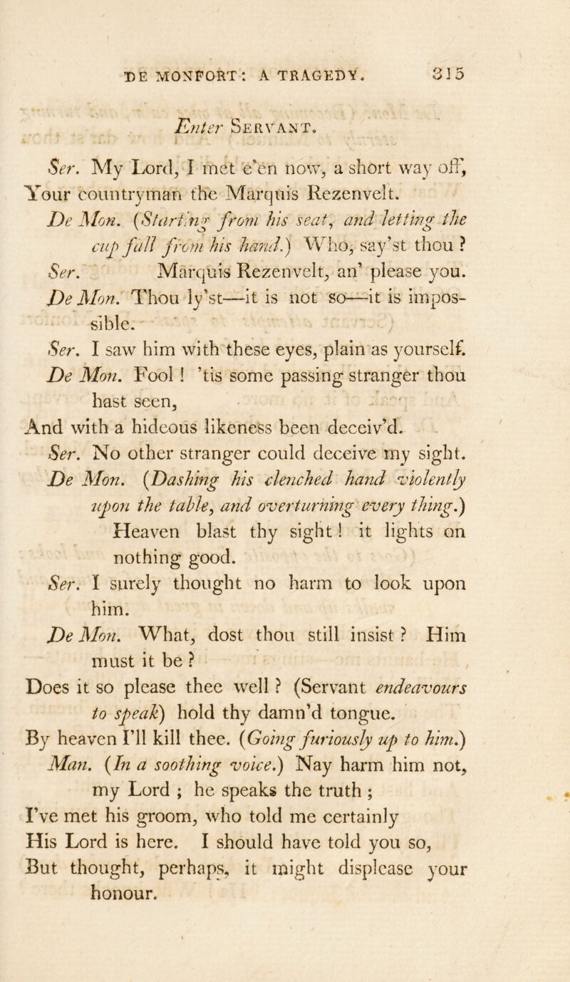 E7ite7' Servant. Ser, My Lord,-I met e'en now, a short way off, Your countryman the Marquis Rezenvelt. De ]Mo7i. {Starting f7‘om his seat^ and letting the cuj) fall fro?7i his hand.) Who, say’st thou ? Se7'.'' Marquis Rezenvelt, an’ please you. De Mon. Thou ly’st—it is not so-^it is impos- sible. Ser. I saw him with these eyes, plain as yourself. De Mon. Fool i ’tis some passing stranger thou hast seen. And with a hideous likeness been deceiv’d. Ser. No other stranger could deceive my sight. De Mon. {Dashing his clenched ha7id violently iij)on the tahle^ and overturnmg every thing.) Heaven blast thy sight! it lights on nothing good. Ser. I surely thought no harm to look upon him. De Mon. What, dost thou still insist ? Him must it be ? Does it so please thee well ? (Servant endeavours to speak) hold thy damn’d tongue. By heaven I’ll kill thee. {Gomg furiously up to him.) Ma7i. {In a soothing voice.) Nay harm him not, my Lord ; he speaks the truth ; I’ve met his groom, who told me certainly His Lord is here. I should have told you so, But thought, perhaps, it might displease your honour.