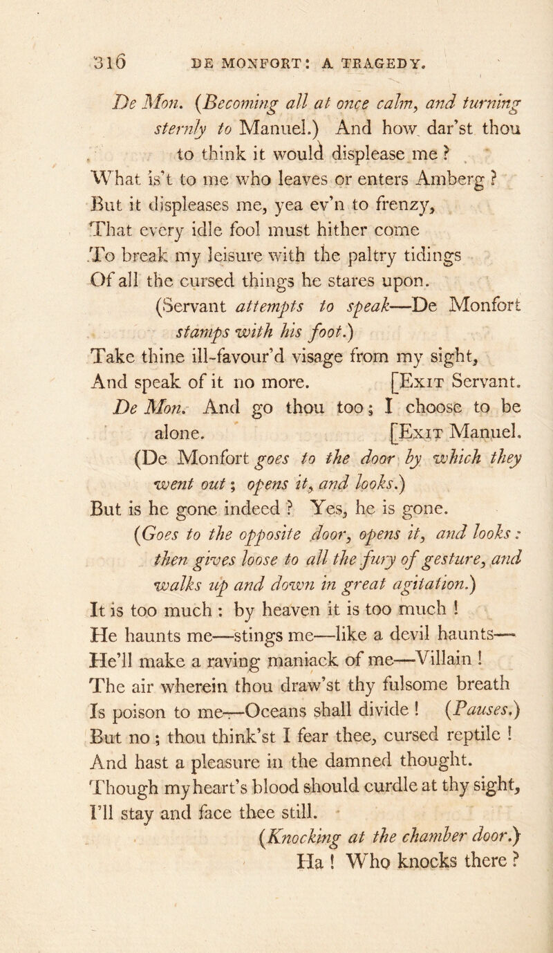 De Mon. {Becoming all at once cahn, and turning sternly to Manuel.) And ho\v dar’st thou to think it woul^ displease me ? What is’t to me who leaves or enters Amberg ? But it displeases me^ yea ev’n to frenzy, That every idle fool must hither come .To break my leisure with the paltry tidings Of all the cursed things he stares upon. (Servant attempts to speak—De Monfort stamps with his foot.) Take thine ill-favour’d visage from my sight. And speak of it no more. [Exit Servant. De Mon.- And go thou too; I choose to be alone. [Exit Manuel. (De Monfort to the door hy which they went out; opens it^ and looks.) But is he gone indeed ? Yes, he is gone. {Goes to the opposite ,door, opens it, and looks: then gives loose to all the fury of gesture, and walks lip and down in great agitation^ It is too much : by heaven it is too much 1 He haunts me—stings me—like a devil haunts— He’ll make a raving maniack of me—^Villain 1 The air wherein thou draw’s! thy fulsome breath Is poison to me—Oceans shall divide 1 {Pauses.) But no; thou think’st I fear thee, cursed reptile 1 And hast a pleasure in the damned thought. Though my heart’s blood should curdle at thy sight, ril stay and face thee still. . {Knocking at the chamber door.) Ha ! Who knocks there ?