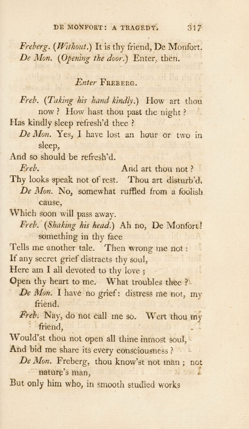 I Freherg, {Without^ It is thy friend^ De Monfort. De Mon. {Opening the door.) Enter;, then. Enter Free erg. Freh. {Taking his hand kindly.) How art thou now ? How hast thou past the night ? Has kindly sleep refresh’d thee ? De Mon. Yes^ J have lost an hour or two in. sleep. And so should be refresh’d. Freh. And art thou liot ? Thy looks speak not of rest. Thou art disturb’d* De Mon. No, somewhat ruffled from a foolish cause, Which soon wdll pass away. Freh. {Shaking his head.) Ah no, De Monfort! something in thy face Tells me another tale. Then wrong me not: If any secret grief distracts thy soul. Here am I all devoted to thy love ; Open thy heart to me. What troubles thee De Mon. I have no grief: distress me not, my friend. Freh. Nay, do not call me so. Wert thou.my ' friend, , - Would’st thou not open all thine inmost soul. And bid me share its every consciousness ? De Mon. Freberg, thou know’st not mtin ; not nature’s man. But only him who, in smooth studied works