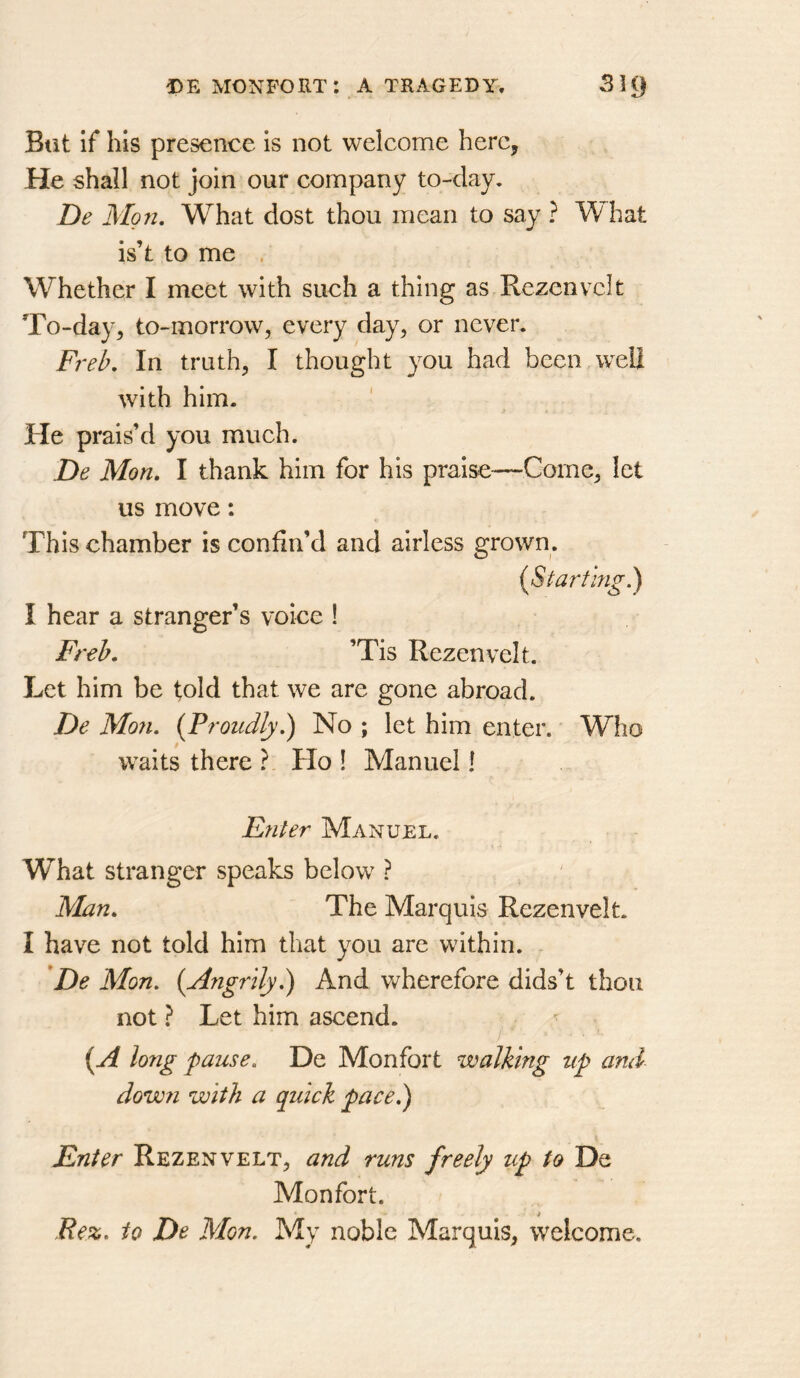 But if his presence is not welcome here, He shall not join our company to-day, De Mg71, What dost thou mean to say ? What is’t to me . Whether I meet with such a thing as Rezcnvcit To-day, to-morrow, every day, or never. Fi'eb, In truth, I thought you had been well with him. He prais’d you much. De Mon, I thank him for his praise—Come, let us move: This chamber is confin’d and airless grown. i^Start’mg.) I hear a stranger’s voice ! Freb. ’Tis Rezenvelt. Let him be told that we are gone abroad. De Mon. {Proudly.) No ; let him enter. Who waits there ? Ho ! Manuel! Enter Manuel. What stranger speaks below ? Man, The Marquis Rezenvelt. I have not told him that you are within. De Mon. {Angrily.) And v/herefore dids’t thou not ? Let him ascend. {A long pause. De Monfort walking up and dow?i with a quick pace.) Enter Rezenvelt, and runs freely up to De Monfort. i Rez. to De Mon. My noble Marquis, welcome.