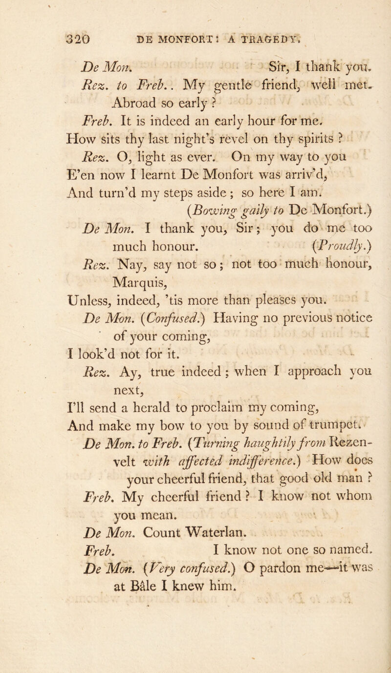 De Mon. ^ Sir, I thank yon, jRez. to Freh,. My gentle friendj^ well met* Abroad so early ? Freb. It is indeed an early hour for me. How sits thy last night’s revel on thy spirits ? Rez, light as ever. On my way to you E’en now I learnt De Monfort was arriv’d^ And turn’d my steps aside ; so here I am. {Bowing gaily to De Monfort.) De Mon. I thank you> Sir; you do me too much honour. {Proudly.) Rez. Nay;, say not so; not too much honour. Marquis, Unless, indeed, ’tis more than pleases you. De Mon. {Confused.) Having no previous notice of your coming, I look’d not for it. Rez. Ay, true indeed ; when I approach you next. I’ll send a herald to proclaim my coming, And make my bow to you by sound of trumpet. De Mon. to Freh. {Fuming haughtily from Rezen- velt with affected mdifference.') How does your cheerful friend, that good old man } Freh. My cheerful friend ? I know not whom you mean. De Mon. Count Waterlan. Freh. I know not one so named. De Mon. {P^ery confused.) O pardon me—it was at Bale I knew him.