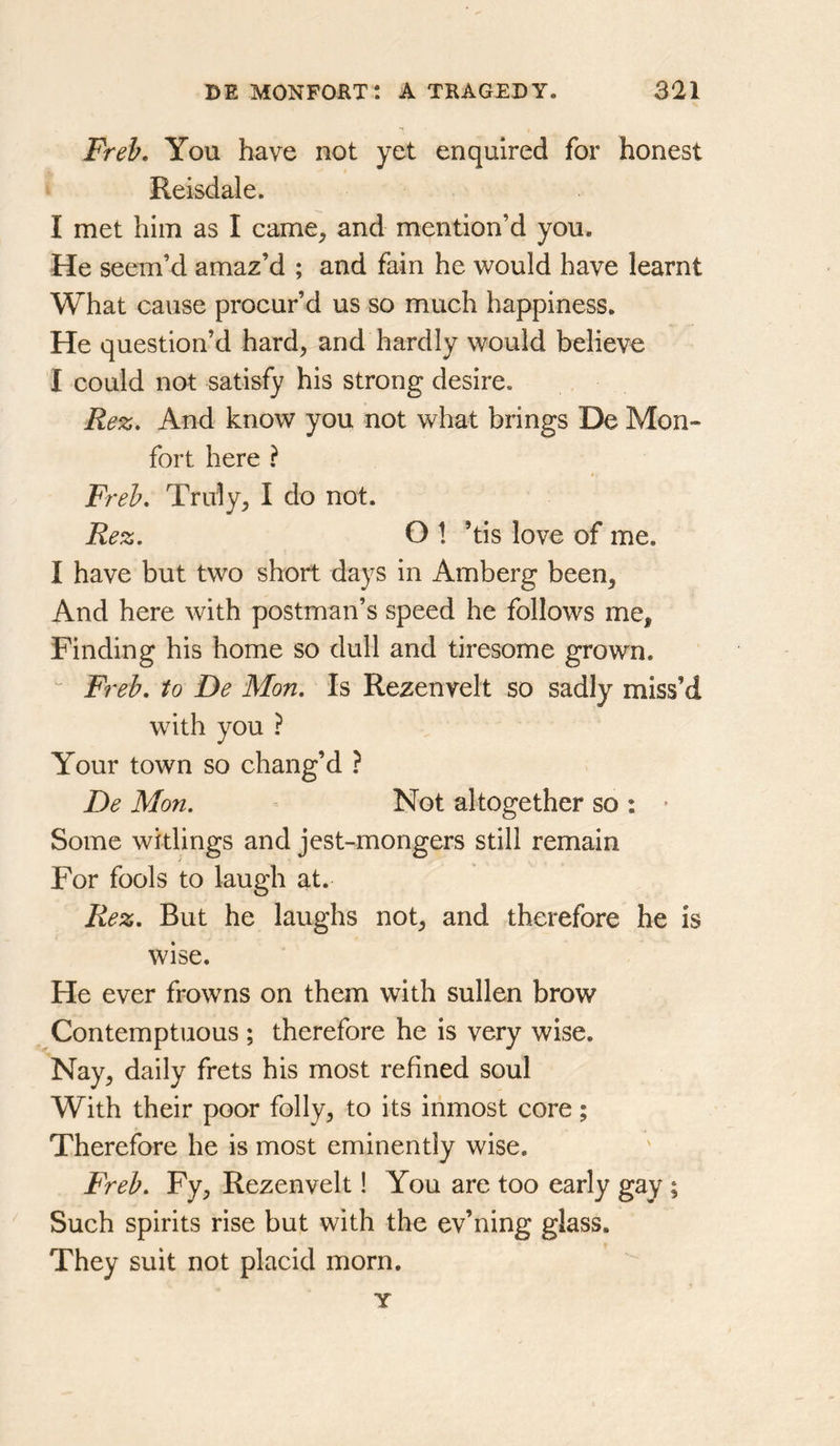 Freb. You have not yet enquired for honest Reisdale. I met him as I came, and mention’d you. He seem’d amaz’d ; and fain he would have learnt What cause procur’d us so much happiness. He question’d hard, and hardly would believe I could not satisfy his strong desire. Rez, And know you not what brings De Mon- fort here ? Freb, Truly, I do not. Rez. O 1 ’tis love of me. I have but two short days in Amberg been. And here with postman’s speed he follows me. Finding his home so dull and tiresome grown. “ Freb. to De Mon. Is Rezenvelt so sadly miss’d with you ? Your town so chang’d ? De Mon. Not altogether so : • Some witlings and jest-mongers still remain For fools to laugh at. Rez. But he laughs not, and therefore he is wise. He ever frowns on them with sullen brow Contemptuous ; therefore he is very wise. Nay, daily frets his most refined soul With their poor folly, to its inmost core; Therefore he is most eminently wise. Freb. Fy, Rezenvelt! You are too early gay ; Such spirits rise but with the ev’ning glass. They suit not placid morn. Y