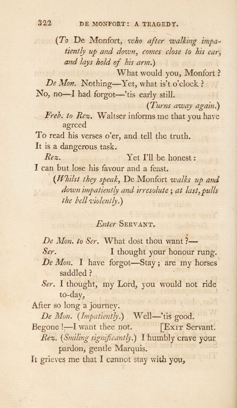 {To De Monfort^ after walking inipa-^ tiently up and down^ conies close to his ear^ and lays hold of his arm,) What would you^ Monfort ? De Mon. Nothing—-Yet, what is’t o’clock ? No, no—I had forgot—-’tis early still. {fTurns away again!) Freh, to Rez, Waltser informs me that you have agreed To read his verses o’er, and tell the truth. It is a dangerous task. Rez, Yet I’ll be honest: I can but lose his favour and a feast. {Whilst they speaks De Monfort walks up and down impatiently and irresolute ; at last^ pulls the hell violently!) Enter Servant. * De Mon, to Ser, What dost thou want ?— Ser, I thought your honour rung, De Mon. I have forgot—Stay; are my horses saddled ? Ser, I thought, my Lord, you would not ride to-day. After so long a journey. De Mon. {Impatiently!) Well-—’tis good. Begone !:—I want thee not. [Exit Servant. Rez. {Smiling significantly!^ I humbly crave your pardon, gentle Marquis. It grieves me that I cannot stay with you.