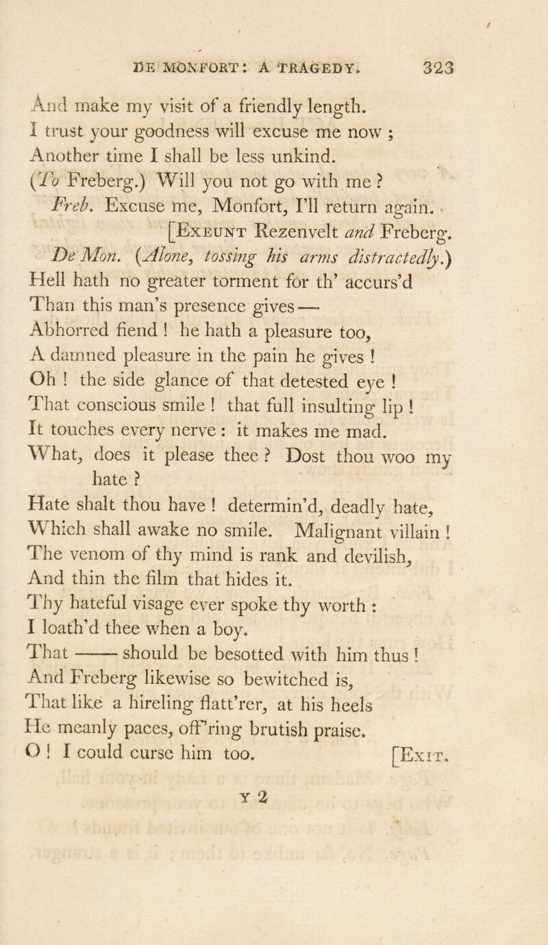 And make my visit of a friendly length. I trust your goodness will excuse me now ; Another time I shall be less unkind. {2^0 Freberg.) Will you not go with me ? Freb. Excuse me, Monfort^ I’ll return again. ^ [Exeunt Rezenvelt and Freberg. De Mon, (Alone^ tossing his arms distractedly Hell hath no greater torment for th’ accurs’d Than this man’s presence gives — Abhorred fiend ! he hath a pleasure too, A damned pleasure in the pain he gives ! Oh ! the side glance of that detested eye I That conscious smile ! that full insulting lip 1 It touches every nerve : it makes me mad. What, does it please thee ? Dost thou woo my hate ? Hate shalt thou have ! determin’d, deadly hate. Which shall awake no smile. Malignant villain ! The venom of thy mind is rank and devilish. And thin the film that hides it. Thy hateful visage ever spoke thy worth : I loath’d thee when a boy. That should be besotted with him thus ! And Freberg likewise so bewitched is. That like a hireling fiatt’rer, at his heels He meanly paces, off’ring brutish praise. O ! I could curse him too. [Exit,