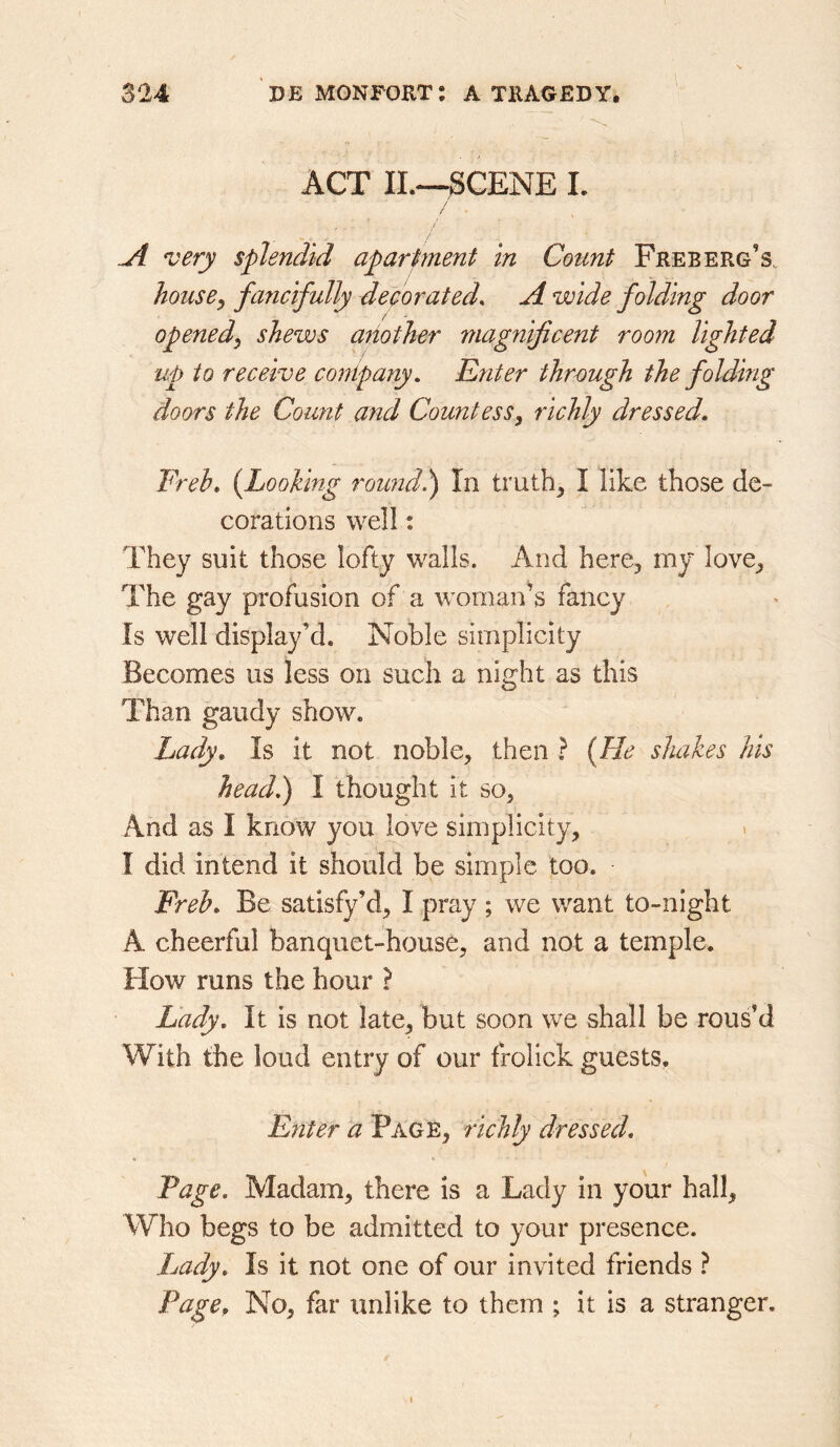 ACT II.—gCENE I. / / A very splendid apartment in Count Free erg’s, house, fancifully decorated. A wide folding door opened, shews (mother magnificent room lighted up to receive conip any. Enter through the folding doors the Count and Countess, richly dressed, Freb, {Looking roimdl) In truths I like those de- corations well; They suit those lofty walls. And here, my love. The gay profusion of a woman^s fancy Is well display’d. Noble simplicity Becomes us less on such a night as this Than gaudy show. Lady, Is it not noble, then ? {He shakes his head,) I thought it so, And as I know you love simplicity, I did intend it should be simple too. Freb, Be satisfy’d, I pray ; we want to-night A cheerful banquet-house, and not a temple. How runs the hour ? Lady, It is not late, but soon we shall be rous’d With the loud entry of our frolick guests. Enter a Page, richly dressed. Page, Madam, there is a Lady in your hall. Who begs to be admitted to your presence. Lady, Is it not one of our invited friends ? Page, No, far tinlike to them ; it is a stranger.