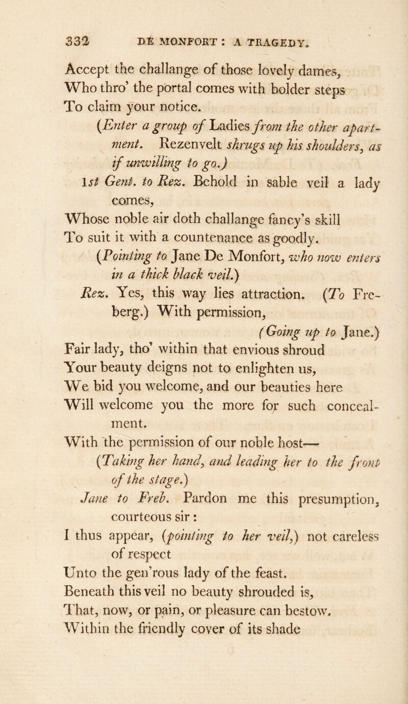 Accept the challange of those lovely dames^ Who thro’ the p'ortal comes with bolder steps To claim your notice. {Enter a group 0/Ladies/ro#/ the other apart- ment, Rezenvelt shrugs up his shoulders^ as if unwilling to go,) 1st Gent, to Rez, Behold in sable veil a lady comes. Whose noble air doth challange fancy’s skill To suit it with a countenance as goodly. {Foiniing to Jane De Monfort, who now enters in a thick Hack veil) Rez, Yes, this way lies attraction. {To Fre^ berg.) With permission, (Going up to Jane.) Fair lady, tho’ within that envious shroud Your beauty deigns not to enlighten us. We bid you welcome, and our beauties here Will welcome you the more for such conceal- ment. With 'the permission of our noble host— {Takmg her handy and leading her to the front of the stage) Jane to Freh, Pardon me this presumption, courteous sir: I thus appear, {pointmg to her veil) not careless of respect Unto the gen’rous lady of the feast. Beneath this veil no beauty shrouded is. That, now, or pain, or pleasure can bestow. Within the friendly cover of its shade