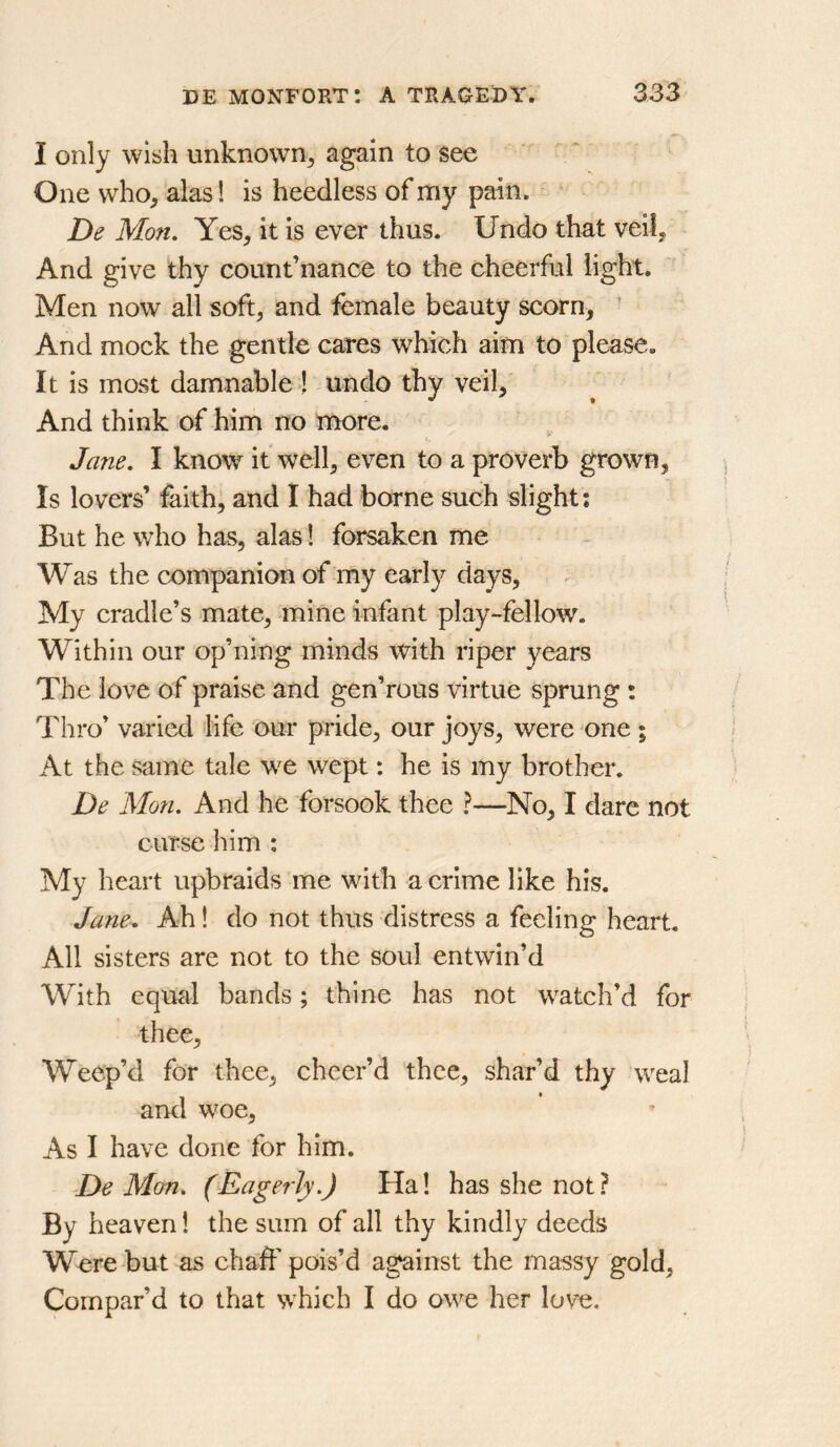 I only wish unknown^ again to see One who^ alas 1 is heedless of my pain. De Mon, Yes, it is ever thus. Undo that veil. And give thy count’nance to the cheerful light. Men now all soft, and female beauty scorn, ’ And mock the gentle cares which aim to please. It is most damnable ! undo thy veil, And think of him no more. Jane, I know it well, even to a proverb grown. Is lovers’ faith, and I had borne such slight; But he who has, alas 1 forsaken me Was the companion of my early days, My cradle’s mate, mine infant play-fellow. Within our op’ning minds with riper years The love of praise and gen’rous virtue sprung : Thro’ varied life our pride, our joys, were^one ; At the same tale we wept: he is my brother. De Mon. And he forsook thee ?—No, I dare not curse him : My heart upbraids me with a crime like his. Jane^ Ah! do not thus distress a feeling heart. All sisters are not to the soul entwin’d With equtil bands; thine has not watch’d for thee, Weep’d for thee, cheer’d thee, shar’d thy weal and woe, As I have done for him. De Mon. (Eagerly.) Ha! has she not ? By heaven! the sum of all thy kindly deeds Were but as chaff pois’d against the massy gold, Compar’d to that which I do owe her love.