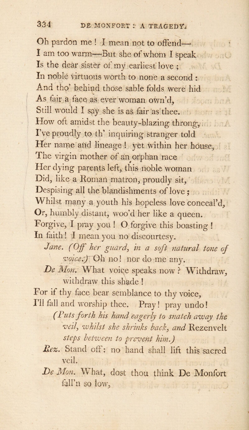 Oh pardon me 1 I mean not to offend— I am too warm—But she of whom I speak Is the dear sister of my earliest love ; In noble virtuous worth to none a second : And tho’ behind those sable folds were hid .: As fair a face as ever woman own’d^ Still would I say she is as., fair ashhee. How oft amidst the beauty-blazing throngs,, I’ve proudly to th’ inquiring stranger told Her name and lineage ! yet within her house^ The virgin mother of an orphan race Her dying parents left^ this noble woman Did^ like a Roman matron, proudly sit. Despising all the blandishments of love; Whilst many a youth his hopeless love conceaFd^ Or, humbly distant, woo’d her like a queen. Forgive, I pray you ! O forgive this boasting ! In faith ! I mean you no discourtesy. Jane. (Off her guard, in a soft natural tone of no! nor do me any. De Mon. What voiqe speaks now } Withdraw, withdraw this shhde 1 For if thy face bear semblance to thy voice, 111 fall and worship thee. / Pray! pray undo! (Puts forth his hand eagerly to snatch away the ^ceily whilst she shrinks back, and Rezenvelt steps between to prevent him.) Kez, Stand off: no hand shall lift this sacred veil. De Mon. W' hat, dost thou think De Monfort fall’ll so low.