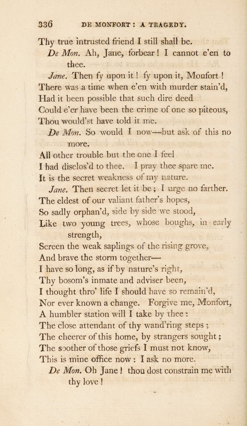 Thy true intrusted friend I still shall be. De Mon. Ah, Jane, forbear! I cannot e’en to thee. Jane. Then fy upon it 1 fy upon it, Monfort ! There was a time when e’en with murder stain’d, Had it been possible that such dire deed Could e’er have been the crime of one so piteous. Thou would’st have told it me. De Mon. So would I now—but ask of this no more. All other trouble but the one I feel I had disclos’d to thee. I pray thee spare me. It is the secret weakness of my nature. Jane. Then secret let it be; I urge no farther. The eldest of our valiant father’s hopes. So sadly orphan’d, side by side we stood. Like two young trees, whose boughs, in early strength. Screen the weak saplings of the rising grove, And brave the storm together— I have so long, as if by nature’s right. Thy bosom’s inmate and adviser been, I thought thro’ life I should have so remain’d, Nor ever known a change. Forgive me, Monfort, A humbler station will I take by thee: The close attendant of thy wand’ring steps ; The cheerer of this home, by strangers sought; The soother of those griefs I must not know. This is mine office now : I ask no more. De Mon. Oh Jane! thou dost constrain me with thy love!