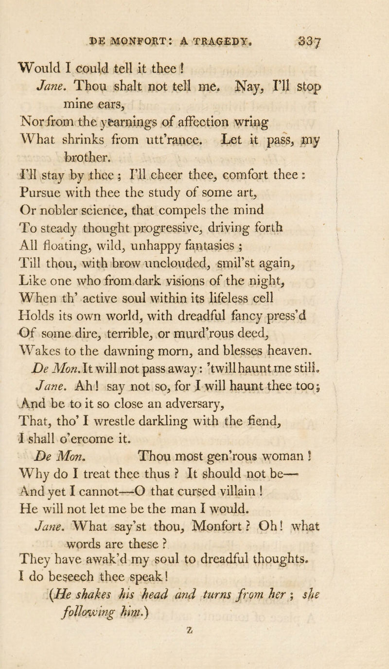 Would I could tell it thee ! Jane. Thou shalt not tell me. Nay^ I’ll stop mine ears^ Nor from the yearnings of affection wring What shrinks from utt’rance. Let it pass^ my brother. I’ll stay by ,thee ; I’ll cheer thee^ comfort thee : Pursue with thee the study of some art. Or nobler science, that compels the mind To steady thought progressive, driving forth All floating, wild, unhappy fantasies ; Till thou, with brow unclouded, smil’st again. Like one who from dark visions of the night, When th’ active soul within its lifeless cell Holds its own world, with dreadful fancy press’d Of some dire, terrible, or murd’rous deed. Wakes to the dawning morn, and blesses heaven, De Mon. It will not pass away: ’twill haunt me stilL Jane. Ah 1 say not so, for I will haunt thee too ; And be to it so close an adversary. That, tho’ I wrestle darkling with the fiend, I shall o’ercome it. De Mon. Thou most gen’rous woman ! Why do I treat thee thus ? It should not be— And yet I cannot—O that cursed villain 1 He will not let me be the man I would. Jane. What say’st thou. Monfort ? Oh 1 what words are these ? They have awak’d my soul to dreadful thoughts. I do beseech thee speak! {He shakes his 'head and turns from her ; she following him.) 2