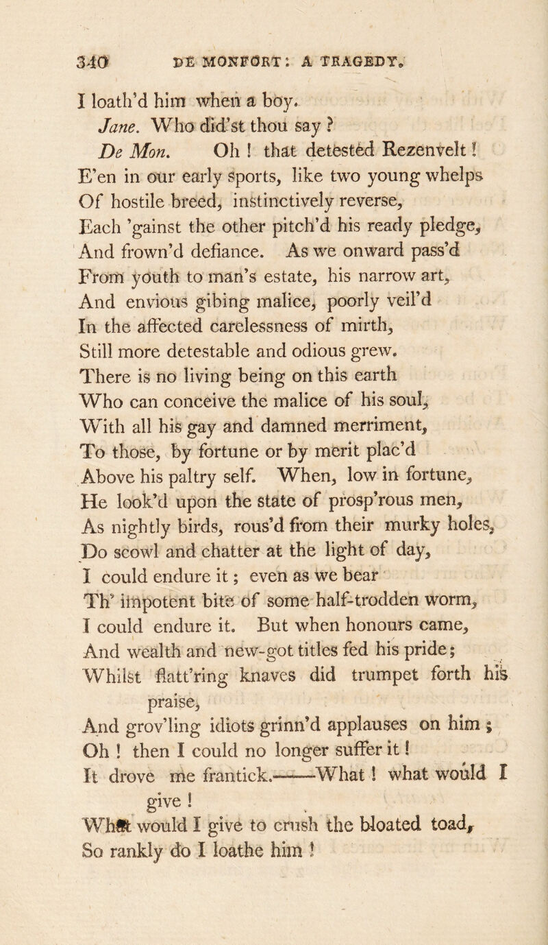 I loath’d him when a boy. Jane. Who did’st thou say ? De Mon. Oh ! that detested Rezenvelt! E’en in our early Sports, like two young whelps Of hostile breed, instinctively reverse. Each ’gainst the other pitch’d his ready pledge. And frown’d defiance. As we onward pass’d From youth to man’s estate, his narrow art. And envious gibing malice, poorly veil’d In the affected carelessness of mirth. Still more detestable and odious grew. There is no living being on this earth Who can conceive the malice of his soul. With all his gay and damned merriment. To those, by fortune or by merit plac’d Above his paltry self. When, low in fortune. He look’d upon the state of pfosp’rous men. As nightly birds, rous’d from their murky holes, Do scowl and chatter at the light of day, I could endure it; even as We bear Th’ impotent bite of some half-trodden worm, I could endure it. But when honours came. And wealth and new-got titles fed his pride; Whilst fiatt’ring knaves did trumpet forth his praise, And grov’ling idiots grinn’d applauses on him ; Oh ! then I could no longer suffer it I It drove me frantick. ^What 1 what would I give ! Whifc would I give to crush the bloated toad^ So rankly do I loathe him !
