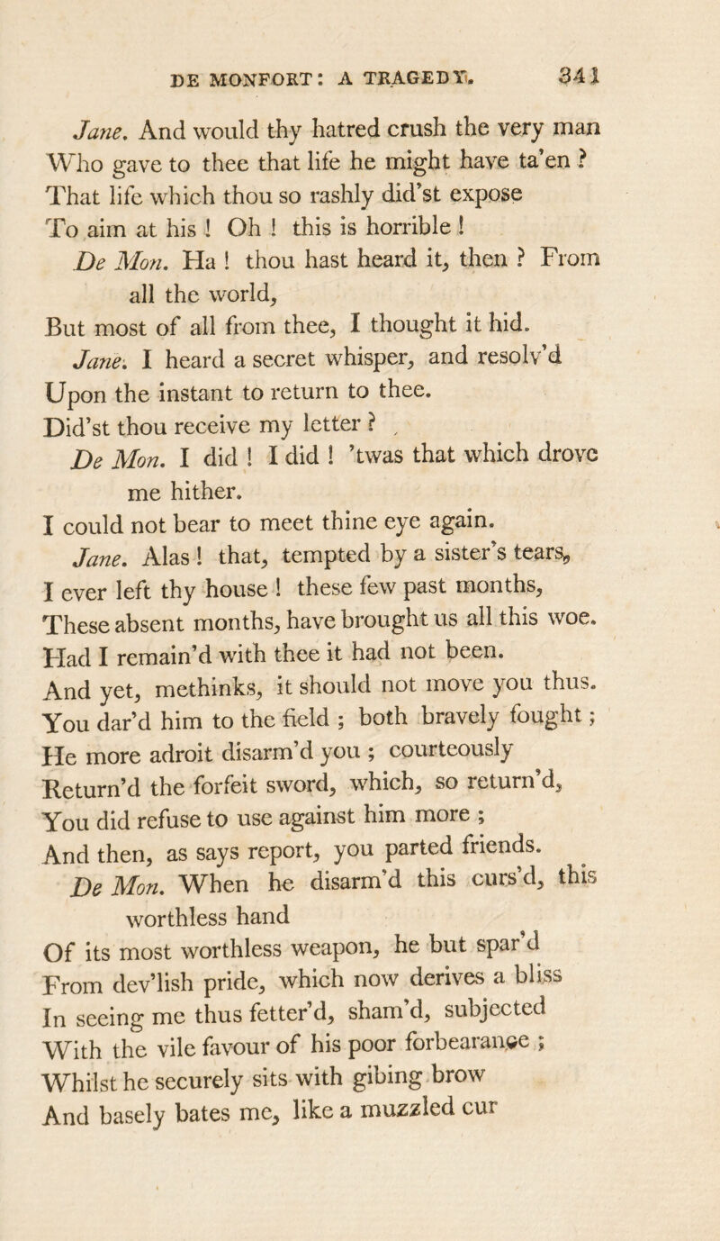 Jane, And would thy hatred crush the very man Who gave to thee that life he might have ta’en ? That life which thou so rashly did’st expose To aim at his ! Oh ! this is horrible ! De Mon. Ha ! thou hast heard it^ then ? From all the worlds But most of all from thee, I thought it hid. Jane. I heard a secret whisper, and resolv’d Upon the instant to return to thee. Did’st thou receive my letter ? ^ De Mon. I did ! I did 1 ’twas that which drove me hither. I could not bear to meet thine eye again. Jane. Alas 1 that, tempted by a sister’s tearSj, I ever left thy house 1 these few past months, These absent months, have brought us all this woe. Flad I remain’d with thee it had not been. And yet, methinks, it should not move you thus. You dar’d him to the field ; both bravely fought; He more adroit disarm’d you ; courteously Return’d the forfeit sword, which, so return d. You did refuse to use against him more ; And then, as says report, you parted friends. De Mon. When he disarm’d this curs’d, this worthless hand Of its most worthless weapon, he but spar’d From dev’lish pride, which now derives a bliss In seeing me thus fetter d, sham d, subjected With the vile favour of his poor forbearance ; Whilst he securely sits with gibing.brow And basely bates me, like a muzzled cur