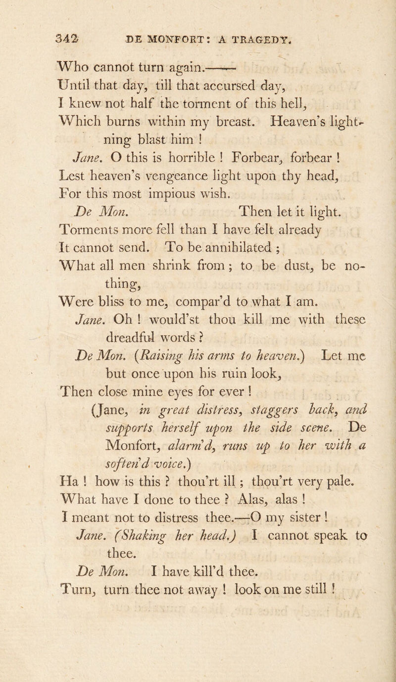 Who cannot turn again.—— Until that day, till that accursed day, , I knew not half the torment of this hell, Which burns within my breast. Heaven’s light- ning blast him ! Jane. O this is horrible ! Forbear, forbear ! Lest heaven’s vengeance light upon thy head, For this most impious wish. De Mon. Then let it light. Torments more fell than I have felt already It cannot send. To be annihilated ; What all men shrink from ; to be dust, be no- thing, Were bliss to me, compar’d to what I am. Jane. Oh 1 would’st thou kill me with these dreadful words ? De Mo7i. [Raising his arms to heaven}^ Let me but once upon his ruin look. Then close mine eyes for ever 1 (Jane, in great distress.^ staggers hack^ and supports herself upon the side scene. De Monfort, alarm d^ runs up to her with a soften d voice.) Ha 1 how is this ? thou’rt ill ; thou’rt very pale. What have I done to thee ? Alas, alas ! I meant not to distress thee.—-O my sister ! Jane. (Shaking her head,) I cannot speak to thee. De Mon. I have kill’d thee. Turn, turn thee not away 1 look on me still !