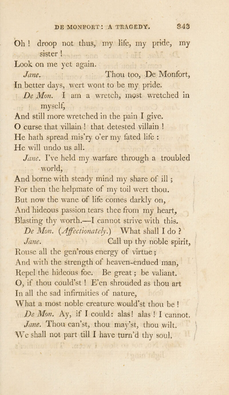 bh ! droop not thus^ my \\k, my pride^ my sister ! ’ ' Look on me yet again. Jane. Thou too^ De Monfort^ In better days^ wert wont to be my pride. ■ De Mon. I am a wretch^ most wretched in myself, And still more wretched in the pain I give. O curse that villain ! that detested villain 1 He hath spread mis’ry o’er my fated life : He will undo us all. Jane. I’ve held my warfare through a troubled ' world. And borne with steady mind my share of ill; For then the helpmate of my toil wert thou. But now the wane of life comes darkly on, And hideous passion tears thee from my heart. Blasting thy worth.—I cannot strive with this, De Mon. {Affectionately.) What shall I do ?' Ja7ie. ^ Call up thy noble spirit. Rouse all the gen’rous energy of virtue; And with the strength of heaven-endued man, Repel the hideous foe. Be great; be valiant. O, if thou could’st ! E’en shrouded as thou art In all the sad infirmities of nature. What a most noble creature would’st thou be ! De Mon. Ay, if I could: alas! alas ! I cannot. Jane. Thou can’st, thou may’st, thou wilt. We shall not part till I have turn’d thy soul.