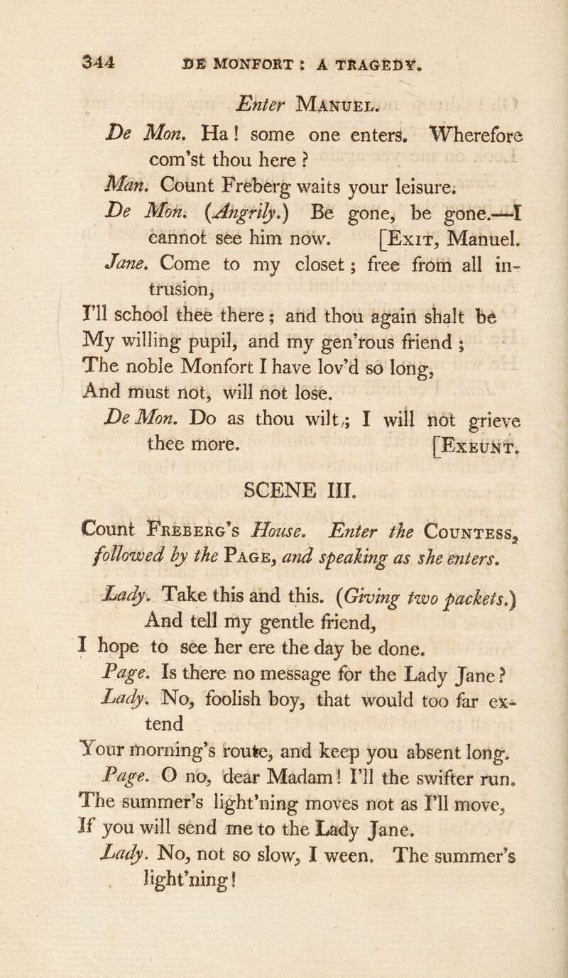 Enter Manuel. De Mon, Ha! some one enters. Wherefore com’st thou here ? Man, Count Freberg waits your leisure; De Mon, {Angrily,^ Be gone, be gone.-—I cannot see him now. [Exit, Manuel. Jane, Come to my closet; free from all in-- trusion, ni school thee there; and thou again shalt be My willing pupil, and my gen’rous friend ; The noble Monfort I have lov’d so long, And must not, will not lose. De Mon, Do as thou wilt..; I will not grieve thee more. [Exeunt, SCENE III. Count Freberg’s House, Enter the Countess^ followed ly the Page, and S'^ealing as she enters. Lady, Take this and this. (Giving two jackets,) And tell my gentle friend, I hope to see her ere the day be done. Page, Is there no message for the Lady Jane ? Lady, No, foolish boy, that would too far ex~ tend Your morning’s route, and keep you absent long. Page. O no, dear Madam ! I’ll the swifter run. The summer’s light’ning moves not as I’ll move. If you will send me to the Lady Jane. Lady. No, not so slow, I ween. The summer’s light’ning!