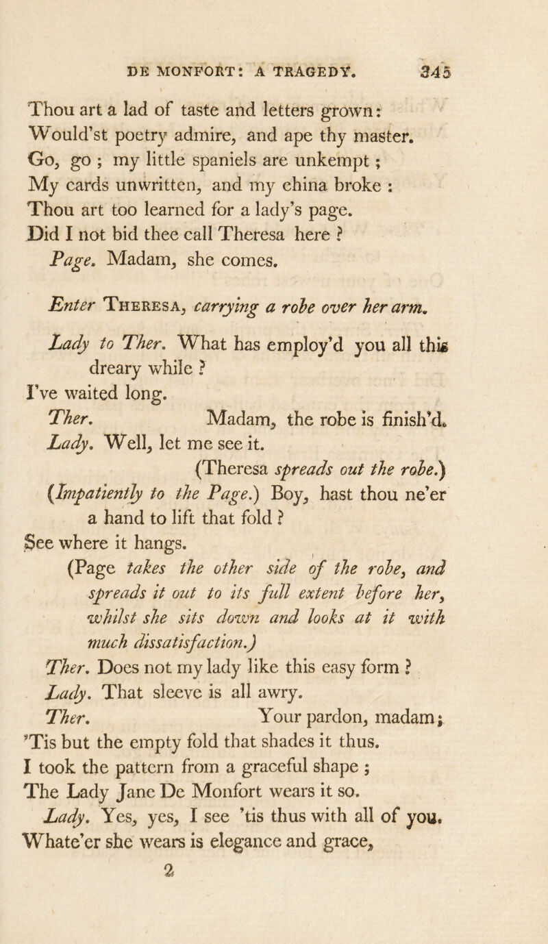Thou art a lad of taste and letters grown: Would’st poetry admire^ and ape thy master. Go, go ; my little spaniels are unkempt; My cards unwritten, and my ehina broke ; Thou art too learned for a lady’s page. Did I not bid thee call Theresa here ? Page, Madam, she comes. Enter Theresa, carrying a robe over her arm. Lady to Ther, What has employ’d you all thk dreary while ? I’ve waited long. Ther, Madam, the robe is finish’d. Lady, Well, let me see it. (Theresa spreads out the robe!) {Impatiently to the Page.) Boy, hast thou ne’er a hand to lift that fold ? See where it hangs. (Page takes the other side of the robe, and spreads It out to Its full extent before her, whilst she sits down and looks at It with much dissatisfaction.) Ther, Does not my lady like this easy form ? Lady, That sleeve is all awry. Ther, Your pardon, madam; ’Tis but the empty fold that shades it thus. I took the pattern from a graceful shape ; The Lady Jane De Monfort wears it so. Lady, Yes, yes, I see ’tis thus with all of you. Whate’er she wears is elegance and grace, 2