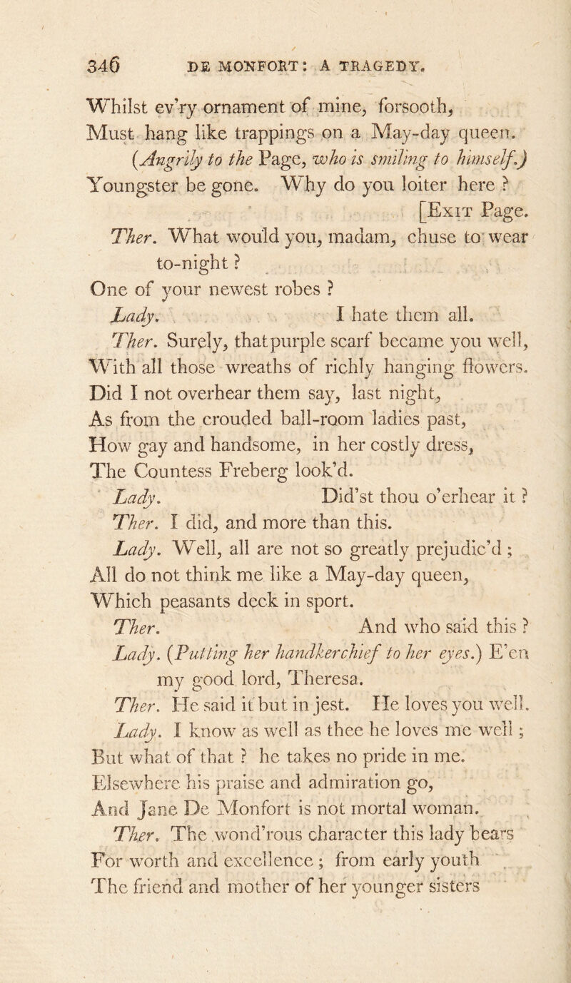 Whilst ev’ry ornament of mine^ forsooth^ Must hang like trappings on a May-day queen. (^Angrily to the Page^ who is smiling to himself,) Youngster be gone. Why do you loiter here ? i [Exit Page. Ther. What would you^ madam^ chuse to^ wear to-night ? , One of your newest robes ? Lady, I hate them all. Ther. Surely^ that purple scarf became you well, With all those wreaths of richly hanging flowers. Did I not overhear them say^ last nighty As from the crouded ball-room ladies past, How gay and handsome, in her costly dress. The Countess Freberg look’d. Lady. Did’st thou o’erhear it ? Ther. I did, and more than this. Lady. Well, all are not so greatly prejudic’d ; All do not think me like a May-day queen. Which peasants deck in sport. Ther. And who said this ? Lady. {Tutting her handkerchief to her eyesk) E’en my good lord, Theresa. Ther. He said it but in jest. He loves you wdl. Lady. I know as well as thee he loves me well; But what of that ? he takes no pride in me. Pllsewhere his praise and admiration go. And Jane De Monfort is not mortal woman. Ther. The wond’rous character this lady bears For w^orth and excellence ; from early youth The friend and mother of her younger sisters