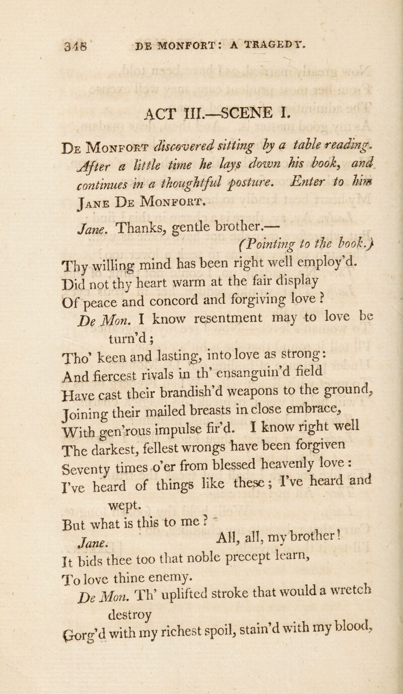 ACT IIL—SCENE L De Monport discovered sitting hy a table readmg. After a little time he lays down his hook, and continues in a thoughtful psture. Enter to hhn Jane De Monfort. Jane, Thanks, gentle brother.— (Pointing to the hook.) Thy willing mind has been right well employ’d. Did not thy heart warm at the fair display Of peace and concord and forgiving love ? De Mon. I know resentment may to love be turn’d; Tho’ keen and lasting, into love as strong: And fiercest rivals in th’ ensanguin’d field Have cast their brandish’d weapons to the ground. Joining their mailed breasts inclose embrace. With gen’rous impulse fir’d. I know right well The darkest, fellest wrongs have been forgiven Seventy times o’er from blessed heavenly love : I’ve heard of things like these; I’ve heard and wept. But what is this to me ?' Jane. All, all, my brother! It bids thee too that noble precept learn. To love thine enemy. De Mon. Th’ uplifted stroke that would a wretch destroy (lorg’d with my richest spoil, stain’d with my blood.