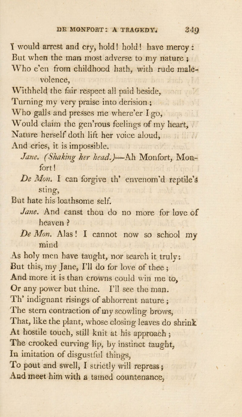 \ would arrest and cry, hold! hold! have mercy : But when the man most adverse to my nature ; Who e’en from childhood hath, with rude male- volence, Withheld the fair respect all paid beside, ^ ' Turning my very praise into derision ; Who galls and presses me where’er I go. Would claim the gen’rous feelings of my heart, , Nature herself doth lift her v^oice aloud, 1. And cries, it is impossible. Jane. (Shaking her head.)—Ah Monfort, Mon- fort! De Mon, I can forgive th’ envenom’d reptile’s^ sting. But hate his loathsome self. Jane, And canst thou do no more for love of heaven ? De Mon, Alas! I cannot now so school my mind % As holy men have taught, nor search it truly: But this, my Jane, I’ll do for love of thee ; And more it is than crowns could win me to. Or any power but thine. I’ll see the man. Th’ indignant risings of abhorrent nature; The stern contraction of my scowling brows. That, like the plant, whose closing leaves do shrink At hostile touch, still knit at his approach; The crooked curving lip, by instinct taught. In imitation of disgustful things. To pout and swell, I strictly will repress 5 And meet him with a tamed countenance.
