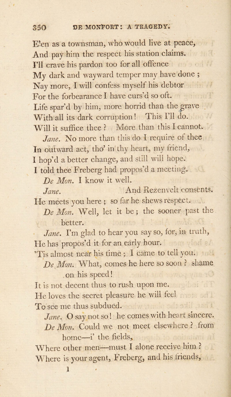 E’en as a townsman^ who would live at peace^ And pay him the respect his station claims, ril crave his pardon too for all offence My dark and wayward temper may have done ; Nay more, I will confess myself his debtor For the forbearance I have curs’d so oft. Life spar’d by him, more horrid than the grave . With all its dark corruption! This I’ll do. ^^ill it suffice thee ? More than this I cannot. Jane. No more than this do I require of thee In outward act, tho’ in' thy heart, my friend, 1 hop’d abetter change, and still will hope. I told thee Freberg had propos’d a meeting. De Mon. I know it well. Jane. And Rezenvelt consents. He meets you here ; so far he shews respect. , De Mon. Well, let it be; the sooner past the better. • Jane. I’m glad to hear you say so, for, in truth. He has propos’d it for an early hour. ^Tis almost near his time ; I came to tell you. ^De Mon. What, comes he here so soon ? shame on his speed! It is not decent thus to rush upon me. He loves the secret pleasure he will feel To see me thus subdued. Jane. O say not so! he comes with heart sincere. De Mon. Could we not meet elsewhere ? fi*om home—i’ the fields,. Where other men—must I alone receive him ? Where is your agent, Freberg, and his friends, 1