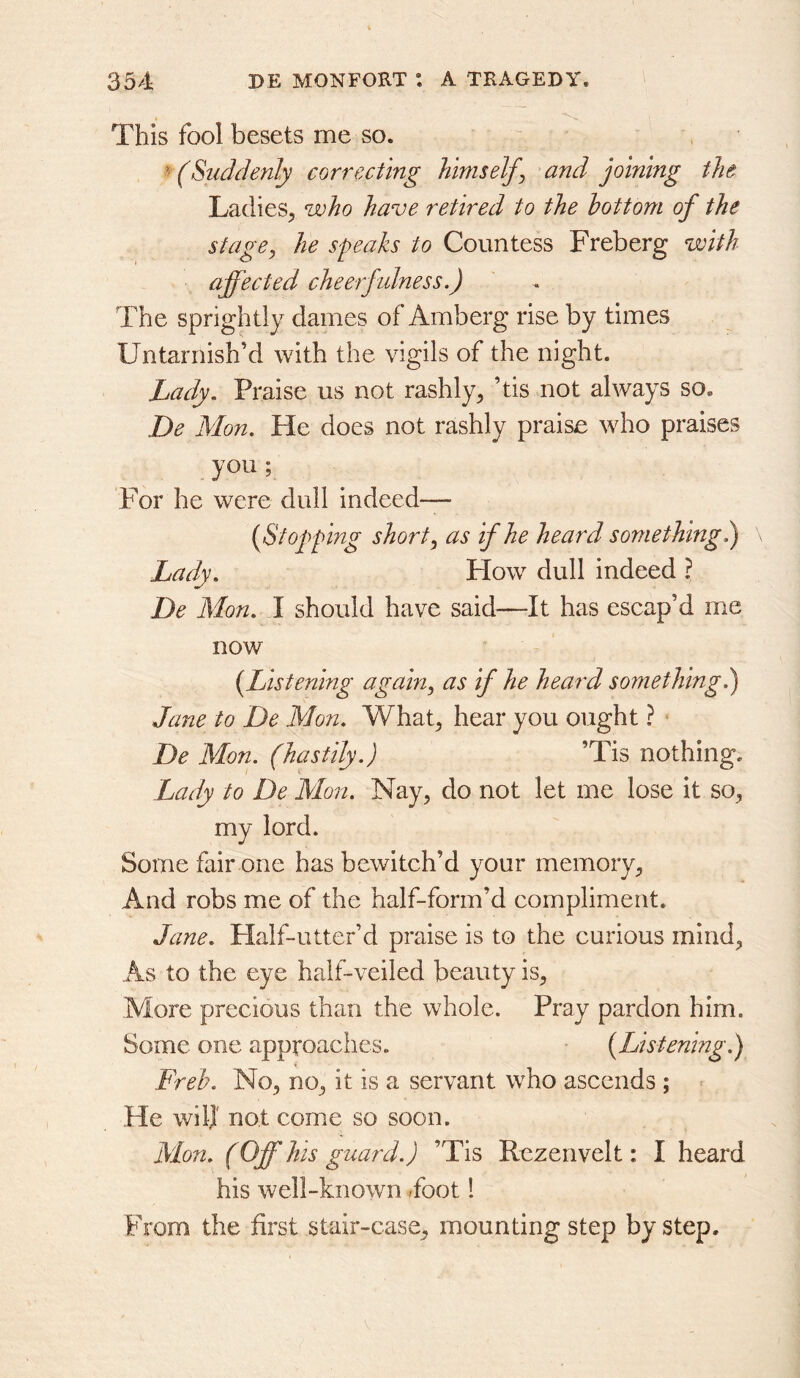 This fool besets me so. (Suddenly correcting hints elf^ and joining the LadieS;, who have retired to the bottom of the stage, he speaks to Countess Freberg with affected cheerfulness.) The sprightly dames of Amberg rise by times Untarnish’d with the vigils of the night. Lady. Praise us not rashly, ’tis not always so, De Mon. He does not rashly praise who praises you ; For he were dull indeed— {Stopping short, as if he heard something) ^ Lady. How dull indeed ? De Mon. 1 should have said—It has escap’d me now {Listening again, as if he heard something) Jane to De Mon. What, hear you ought ? De Mon. (hastily.) ’Tis nothing. Lady to De Mon. Nay, do not let me lose it so, my lord. Some fair one has bewitch’d your memory. And robs me of the half-form’d compliment. Jane. Half-utter’d praise is to the curious mind, As to the eye half-veiled beauty is. More precious than the whole. Pray pardon him. Some one approaches. {Listening.) Freb. No, no, it is a servant who ascends ; = He wilj not come so soon. Mon. (Off his guard.) ’Tis Rezenvelt: I heard his well-known <foot! From the first stair-case, mounting step by step.