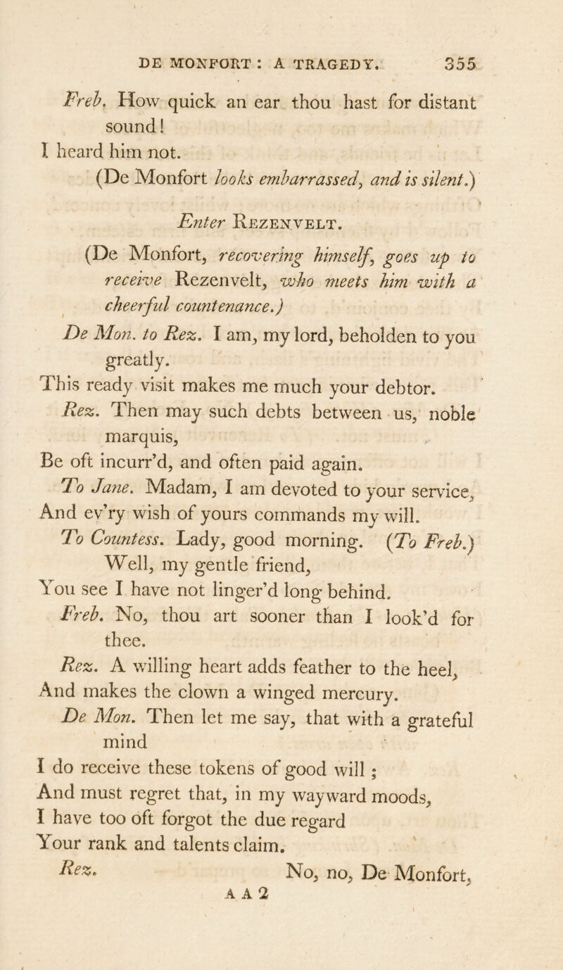 Freh, How quick an ear thou hast for distant sound! I heard him not. (De Monfort looks embarrassed^ and is silent 1) \ Enter Rezenvelt. (De Monfort, recovering himself^ goes up to receive Rezenvelt, who meets him with a cheerful couyitenancef De Mon. to Re%, I am, my lord, beholden to you This ready visit makes me much your debtor. Re%. Then may such debts between us, noble marquis. Be oft ineurr’d, and often paid again. Tdo Jane. Madam, I am devoted to your service. And ev’ry wish of yours commands my will. To Countess. Lady, good morning. (To Freh.') Well, my gentle friend. You see I have not linger’d long behind. Freh. No, thou art sooner than I look’d for thee. Rez. A willing heart adds feather to the heel. And makes the clown a winged mercury. De Mon. Then let me say, that with a grateful mind I do receive these tokens of good will; And must regret that, in my wayward moods, I have too oft forgot the due regard Your rank and talents claim. No, no, De Monfbrt, A A 2