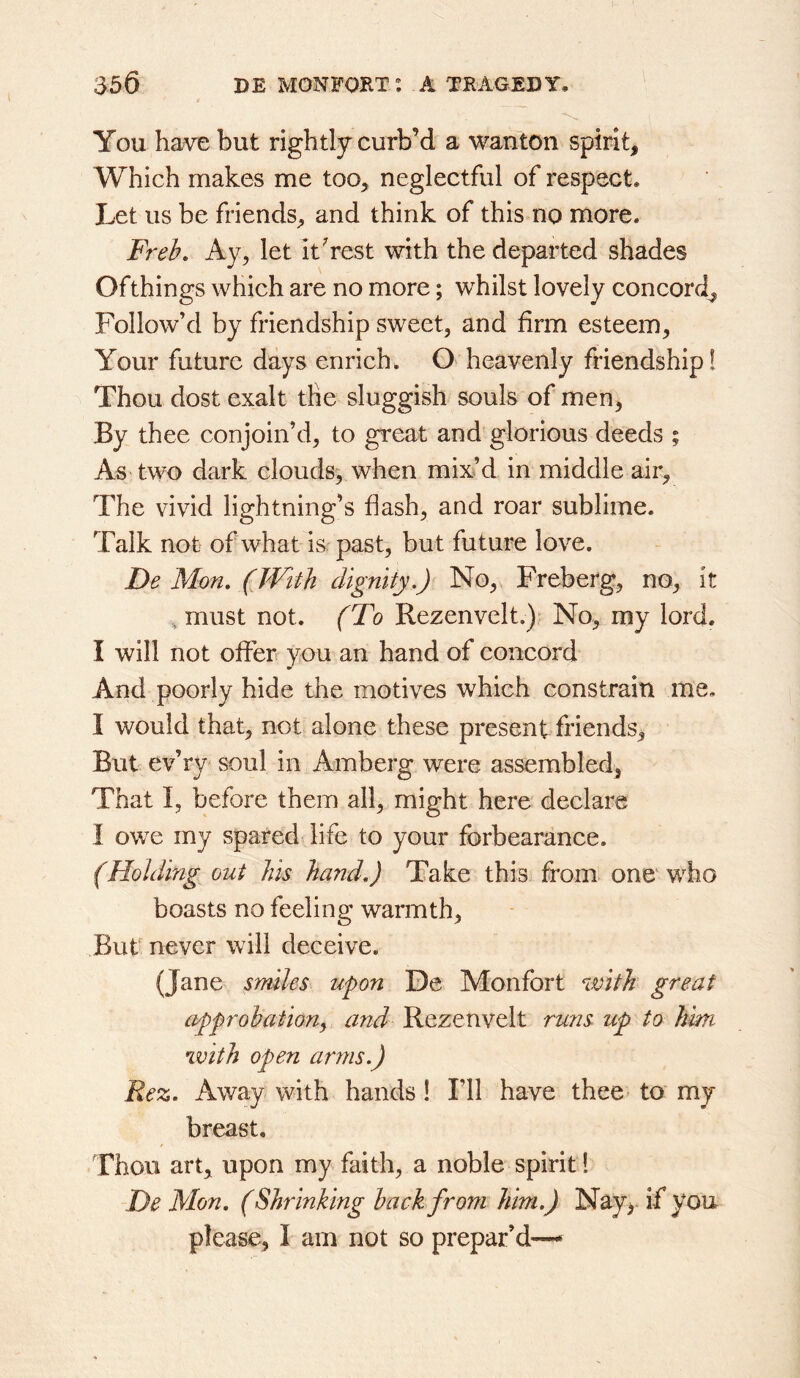 You have but rightly curb’d a wanton spirit. Which makes me too, neglectful of respect. Let us be friends, and think of this no more. Freb, Ay, let it Vest with the departed shades Of things which are no more; whilst lovely concord^ Follow’d by friendship sweet, and firm esteem. Your future days enrich. O' heavenly friendship! Thou dost exalt the sluggish souls of men, By thee conjoin’d, to great and glorious deeds ; As two dark clouds, when mixd in middle air. The vivid lightning’s flash, and roar sublime. Talk not of what is past, but future love. De Mon, (With dignity,) No, Freberg, no, it , must not. (To Rezenvelt.)- No, my lord. I will not offer you an hand of concord And poorly hide the motives which constrain me. I would that, not alone these present friends. But ev’ry soul in Amberg were assembled, That I, before them all, might here declare I owe my spared life to your forbearance. (Holding out his hand,) Take this from> one' who boasts no feeling warmth. But never will deceive. (Jane srmles upon De Monfort with great approbation^ and Rezenvelt runs up to him with open arms.) Rez, Away with hands 1 I’ll have thee- to my breast. Thou art, upon my faith, a noble spirit! De Mon, (Shrinking back from him,) Nay> if you please, I am not so prepar’d-—