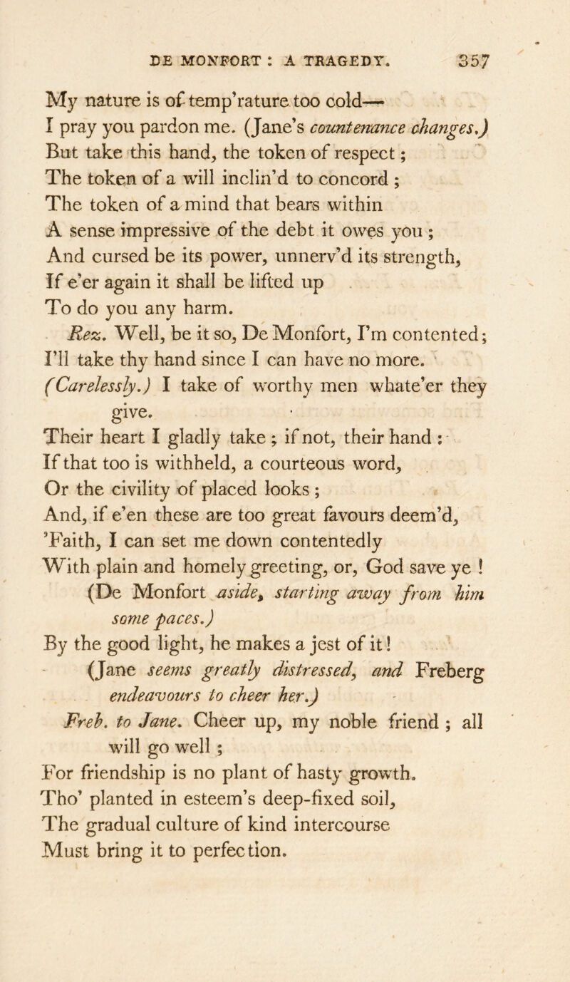 My nature is oftemp’raturetoo cold— I pray you pardon me. (Jane’s countenance changes,) But take ‘this hand, the token of respect; The token of a will inclin’d to concord ; The token of a mind that bears within A sense impressive of the debt it owes you ; And cursed be its power, unnerv’d its strength, If e’er again it shall be lifted up To do you any harm. Rez, Well, be it so, De Monfort, I’m contented; I’ll take thy hand since I can have no more. ‘ (Carelessly,) I take of worthy men whate’er they give. Their heart I gladly take ; if not, their hand ; If that too is withheld, a courteous word. Or the civility of placed looks ; And, if e’en these are too great favours deem’d, ’Faith, I can set me down contentedly With plain and homely greeting, or, God save ye ! (De Monfort aside^ starting away from him some paces,) By the good light, he makes a jest of it! (Jane seems greatly distressedy and Freberg endeavours to cheer her,) Freh, to Jane, Cheer up, my noble friend ; all will go well ; For friendship is no plant of hasty growth. Tho’ planted in esteem’s deep-fixed soil. The gradual culture of kind intercourse Must bring it to perfection.