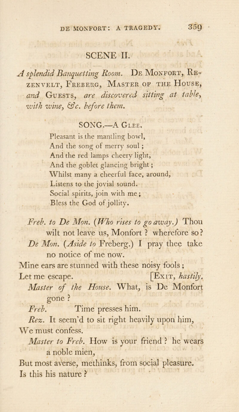 SCENE 11. A splendid Briquetting Room. De Monfort^, Re- ZENVELT^ FrEBERG^ MaSTER OF THE HoUSE, and Guests, are discovered sitting at table^ with winCy &c. before them. SONG.—A Glee, Pleasant is the mantling bowl, And the song of merry soul; And the red lamps cheery light, And the goblet glancing bright; Whilst many a cheerful face, around, Listens to the jovial sound. Social spirits, join with me ; Bless the God of jollity. Freh. to Be Mon. {Who rises to go away.) Thou wilt not leave us, Monfort ? wherefore so? De Mon. {Aside to Freberg.) I pray thee take no notice of me now. Mine ears are stunned with these noisy fools ; Let me escape. [Exit, hastily. Master of the House. What, is De Monfort gone ? Freh. Time presses him. Rez. It seem’d to sit right heavily upon him. We must confess. Master to Freh. How is your friend ? he wears a noble mien. But most averse, methinks, from social pleasure. Is this his nature ?