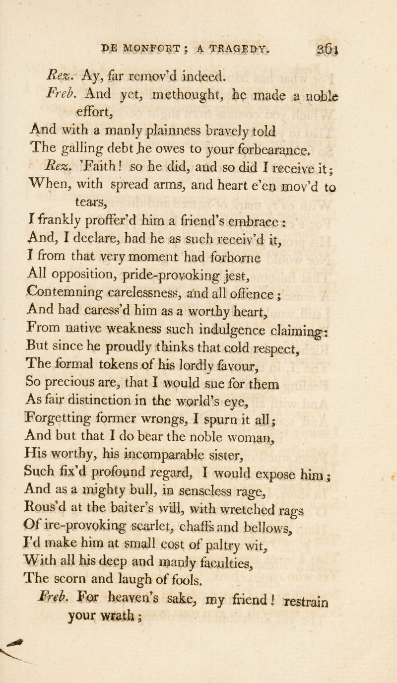 Re%. Ay^ far remov’d indeed. Freh. And yet, methought, he made a noble effort. And with a manly plainness bravely .told The galling debt he owes to your forbearance. Rez. ’Faith! so he did, and so did I receive it| When, with spread arms, and heart e’en mov’d to tears, I frankly proffer’d him a friend’s embrace: And, I declare, had he as such receiv’d it, I from that very moment had forborne All opposition, pride-provoking jest. Contemning carelessness, alid all offence; And had caress’d him as a worthy heart. From native weakness such indulgence claiming: But since he proudly thinks that cold respect. The formal tokens of his lordly fovour. So precious are, that I would sue for them As fair distinction in the world’s eye. Forgetting former wrongs, I spurn it all; And but that I do bear the noble woman. His worthy, his incomparable sister. Such fix’d profoimd regard, I would expose him ; And as a mighty bull, in senseless rage. Rous’d at the baiter’s will, with wretched rags Of ire-provoking scarlet, chaffs and bellows, I d make him at small cost of paltry wit. With all his deep and manly faculties. The scorn and laugh of fools. Freh, For heaven’s sake, my friend! restrain your wrath;