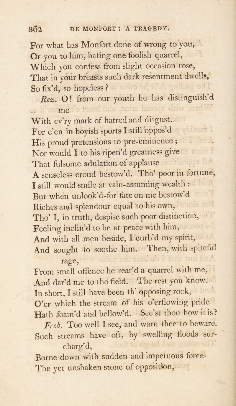 For what has Monfort done of wrong to you^ Or you to him^ bating one foolish quarrel. Which you confess from slight occasion rose. That in your breasts such dark resentment dwells. So fix’d, so hopeless ? Rez, 01 from our youth he has distinguish’d me ' ^ With ev’ry mark of hatred and disgust. For e’en in boyish sports I still oppos’d His proud pretensions to pre-eminence ; Nor would I to his ripen’d greatness give : That fulsome adulation of applause A senseless croud bestow’d. Tho’ poor in fortune, I still would smile at vain-assuming wealth : But when unlook’d-for fate on me bestow’d Riches and splendour equal to his own, Tho’ I, in truth, despise such poor distinction. Feeling inclin’d to be at peace with him. And with all men beside, I curb’d my spirit. And sought to soothe him. Then, with spiteful rage. From small offence he rear’d a quarrel with me. And dar’d me to the held. The rest you know. In short, I still have been th opposing rock. O’er which the stream of his o’erflowing pride Hath foam’d and bellow’d. See’st thou how it is ? Freb, Too well I see, and warn thee'to beware. Such streams have oft, by swelling floods sur« charg’d. Borne down with sudden and impetuous force , The yet unshaken stone of oppositk>n.