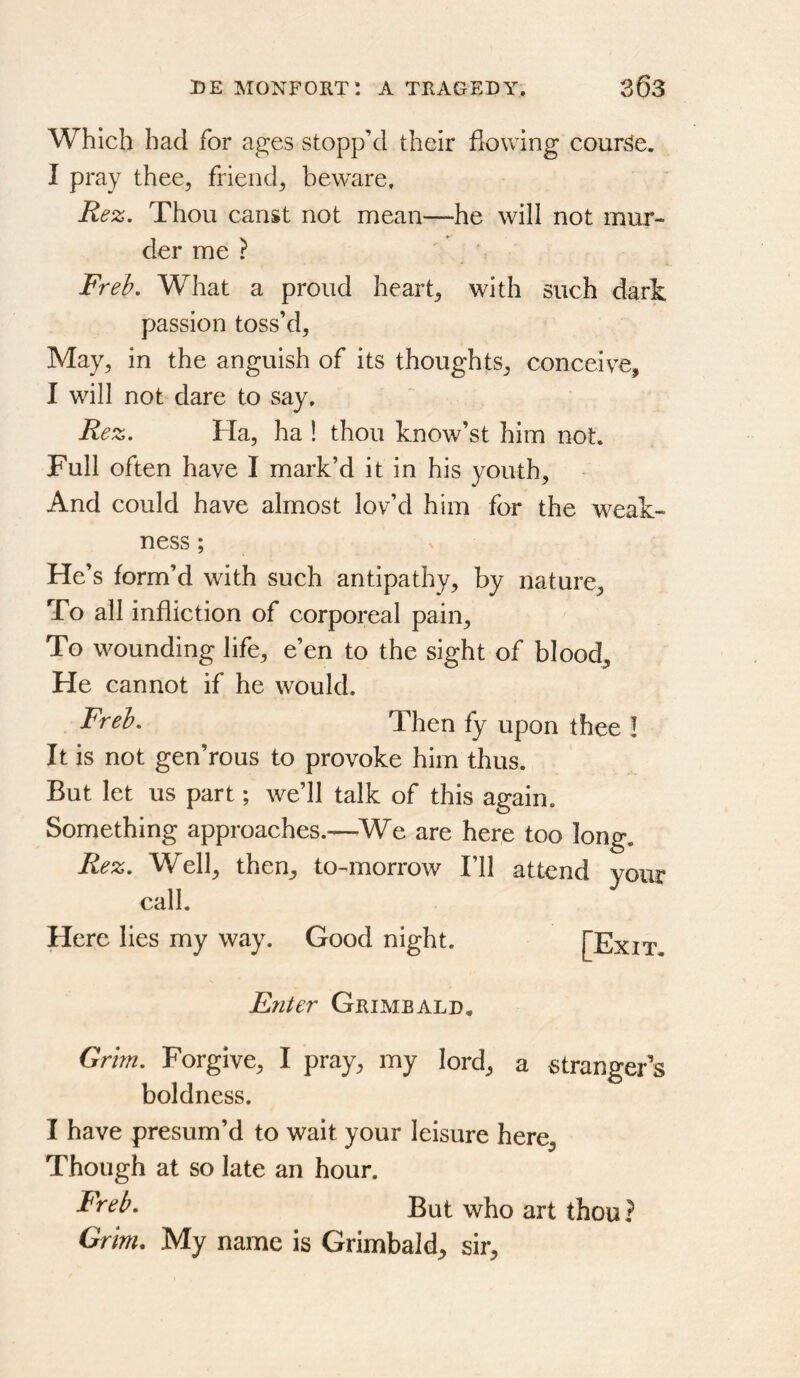 Which had for ages stopp’d their flowing courj^e. I pray thee, friend, beware, Rez. Thou canst not mean—he will not mur- der me ? Freh. What a proud heart, with such dart passion toss’d, May, in the anguish of its thoughts, conceive, I will not dare to say, Rez. Ha, ha ! thou know’st him not. Full often have I mark’d it in his youth. And could have almost lov’d him for the weak- ness ; He’s form’d with such antipathy, by nature. To all infliction of corporeal pain. To wounding life, e’en to the sight of bloody He cannot if he would. Freh. Then fy upon thee ! It is not gen’rous to provoke him thus. But let us part; we’ll talk of this again. Something approaches.—-We are here too long. Rez. Well, then, to-^morrow I’ll attend your call. Here lies my way. Good night. Enter Grimeald. Grim. Forgive, I pray, my lord, a stranger’s boldness. I have presum’d to wait your leisure here. Though at so late an hour. Freh. But who art thou ? Grim, My name is Grimbald, sir.