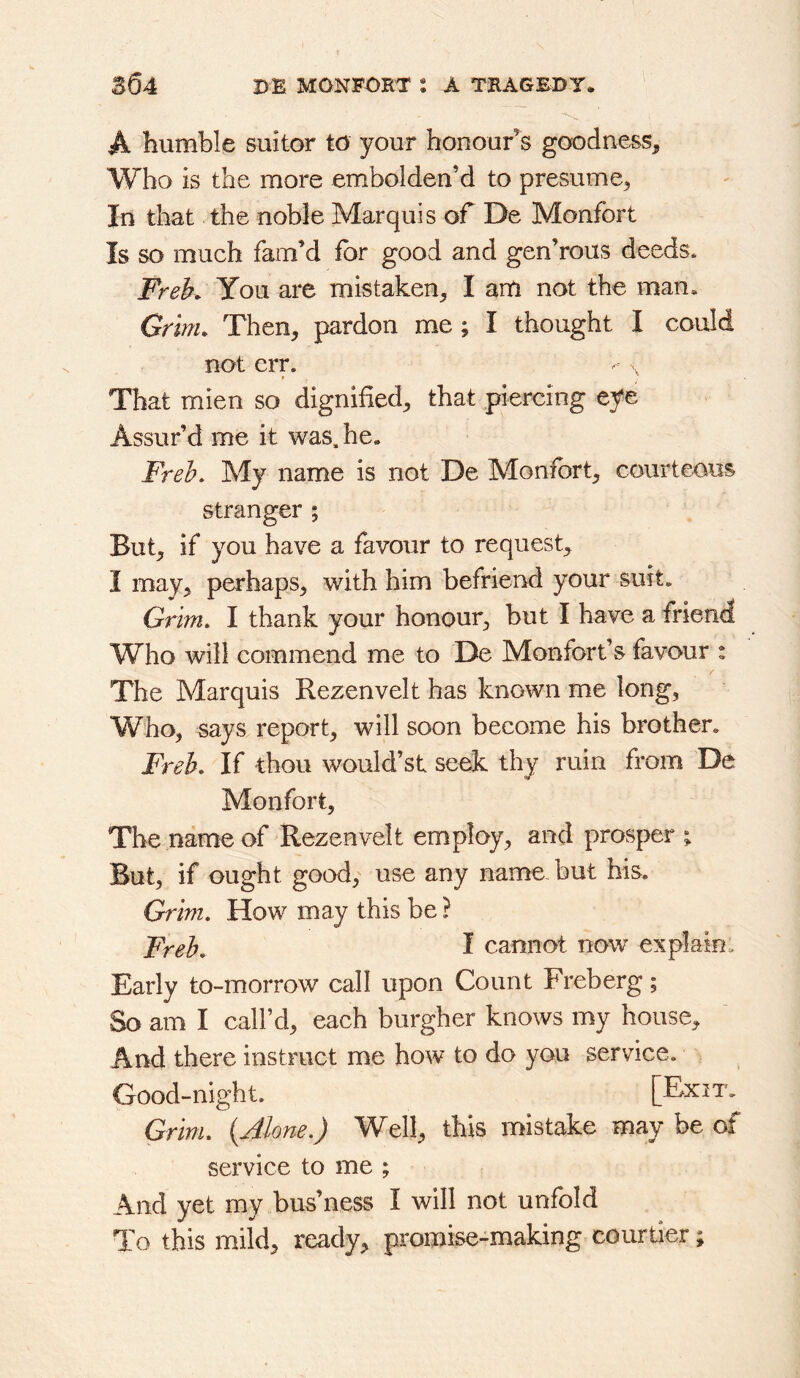 A humble suitor to your honours goodness. Who is the more embolden’d to presume. In that the noble Marquis of De Monfort Is so much fam’d for good and gen’rous deeds. Freh You are mistaken, I am not the man* Grinu Then, pardon me; I thought I could not err. That mien so dignified, that piercing eye Assur’d me it was. he. Freh. My name is not De Monfbrt, courteous stranger ; But, if you have a favour to request, I may, perhaps, with him befriend your suit. Grim, I thank your honour, but I have a friend Who will commend me to De Monforf s favour : The Marquis Rezenvelt has known me long, Who, says report, will soon become his brother. Frek If thou would’st seek thy ruin from De Monfort, The name of Rezenvelt employ, and prosper ; But, if ought good, use any name, but his. Grim, How may this be ? Freh, I cannot now explain. Early to-morrow call upon Count Freberg; So am I call’d, each burgher knows my house. And there instruct me how to do you service. Good-night. [Exit. Grim, {Alone.) Well, this mistake may be of service to me ; And yet my bus’ness I will not unfold To this mild, ready, pro0iise-making courtier;