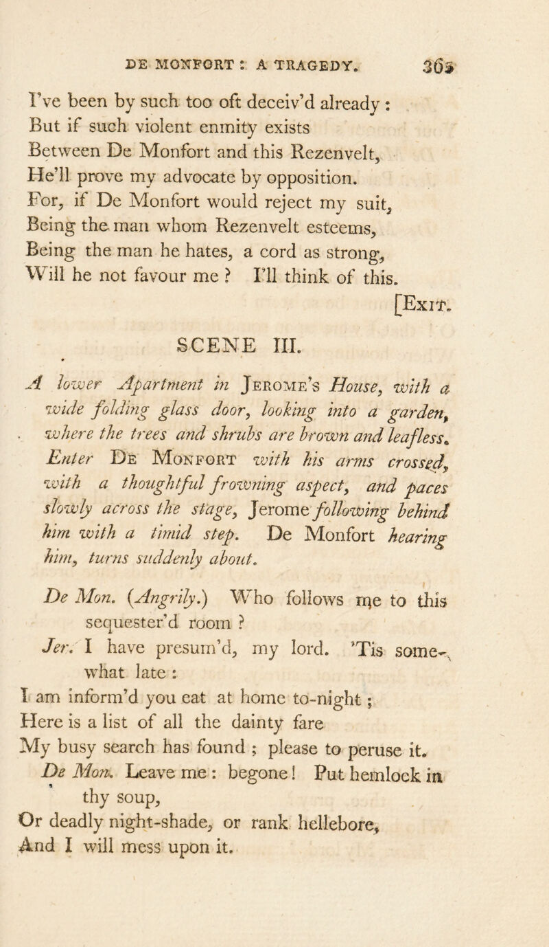 Tve been by such too oft deceiv’d already : But if such violent enmity exists Between De Monfort and this Rezenvelt, He’ll prove my advocate by opposition. For, if De Monfort would reject my suit. Being the man whom Rezenvelt esteems. Being the man he hates, a cord as strong. Will he not favour me ? I’ll think of this. [Exit. SCENE III. A lower Apartment in Jerome’s House, with a wide folding glass door, looking into a garden^ where the trees and shrubs are brown and leafless^ Enter Dr Monfort with his arms crossed, with a thoughtful frotmlng aspect, and paces slowly across the stage, following behind him with a timid step, De Monfort hearing him, turns suddenly about, De Mon, (Angrily,) Who follows nje to this sequester’d room ? Jer, I have presum’d, my lord. ’Tis scmie-, what late : I am inform’d you eat at home to-night; Here is a list of all the dainty fare My busy search has found ; please to peruse it. De Moru Leave me : begone! Put hemlock thy soup. Or deadly night-shade, or rank hellebore. And I will mess upon it.